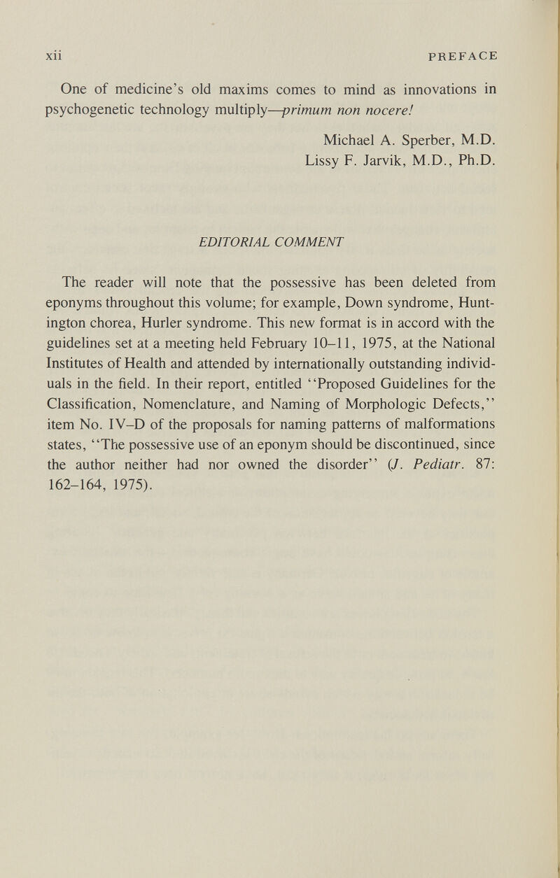 xü PREFACE One of medicine's old maxims comes to mind as innovations in psychogenetic technology multiply—primum non nocere! Michael A. Sperber, M.D. Lissy F. Jarvik, M.D., Ph.D. EDITORIAL COMMENT The reader will note that the possessive has been deleted from eponyms throughout this volume; for example, Down syndrome, Hunt¬ ington chorea, Hurler syndrome. This new format is in accord with the guidelines set at a meeting held February 10-11, 1975, at the National Institutes of Health and attended by internationally outstanding individ¬ uals in the field. In their report, entided Proposed Guidelines for the Classification, Nomenclature, and Naming of Moфhologic Defects, item No. IV-D of the proposals for naming patterns of malformations states, The possessive use of an eponym should be discontinued, since the author neither had nor owned the disorder {J. Pediatr. 87: 162-164, 1975).