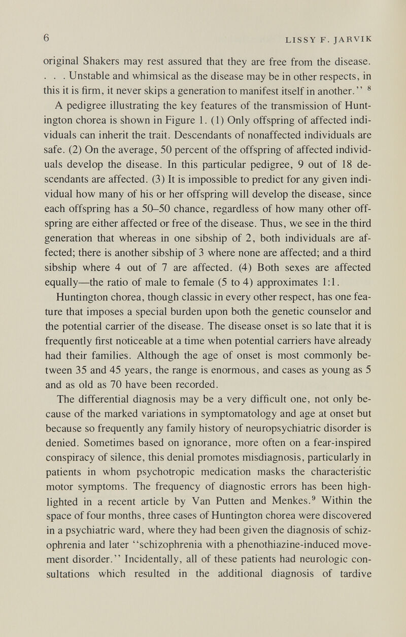 6 LISSY F. JARVIK original Shakers may rest assured that they are free from the disease. . . . Unstable and whimsical as the disease may be in other respects, in this it is firm, it never skips a generation to manifest itself in another.  ® A pedigree illustrating the key features of the transmission of Hunt¬ ington chorea is shown in Figure 1.(1) Only offspring of affected indi¬ viduals can inherit the trait. Descendants of nonaffected individuals are safe. (2) On the average, 50 percent of the offspring of affected individ¬ uals develop the disease. In this particular pedigree, 9 out of 18 de¬ scendants are affected. (3) It is impossible to predict for any given indi¬ vidual how many of his or her offspring will develop the disease, since each offspring has a 50-50 chance, regardless of how many other off¬ spring are either affected or free of the disease. Thus, we see in the third generation that whereas in one sibship of 2, both individuals are af¬ fected; there is another sibship of 3 where none are affected; and a third sibship where 4 out of 7 are affected. (4) Both sexes are affected equally—the ratio of male to female (5 to 4) approximates 1:1. Huntington chorea, though classic in every other respect, has one fea¬ ture that imposes a special burden upon both the genetic counselor and the potential carrier of the disease. The disease onset is so late that it is frequently first noticeable at a time when potential carriers have already had their families. Although the age of onset is most commonly be¬ tween 35 and 45 years, the range is enormous, and cases as young as 5 and as old as 70 have been recorded. The differential diagnosis may be a very difficult one, not only be¬ cause of the marked variations in symptomatology and age at onset but because so frequently any family history of neuropsychiatrie disorder is denied. Sometimes based on ignorance, more often on a fear-inspired conspiracy of silence, this denial promotes misdiagnosis, particularly in patients in whom psychotropic medication masks the characteristic motor symptoms. The frequency of diagnostic errors has been high¬ lighted in a recent article by Van Putten and Menkes.® Within the space of four months, three cases of Huntington chorea were discovered in a psychiatric ward, where they had been given the diagnosis of schiz¬ ophrenia and later schizophrenia with a phenothiazine-induced move¬ ment disorder. Incidentally, all of these patients had neurologic con¬ sultations which resulted in the additional diagnosis of tardive