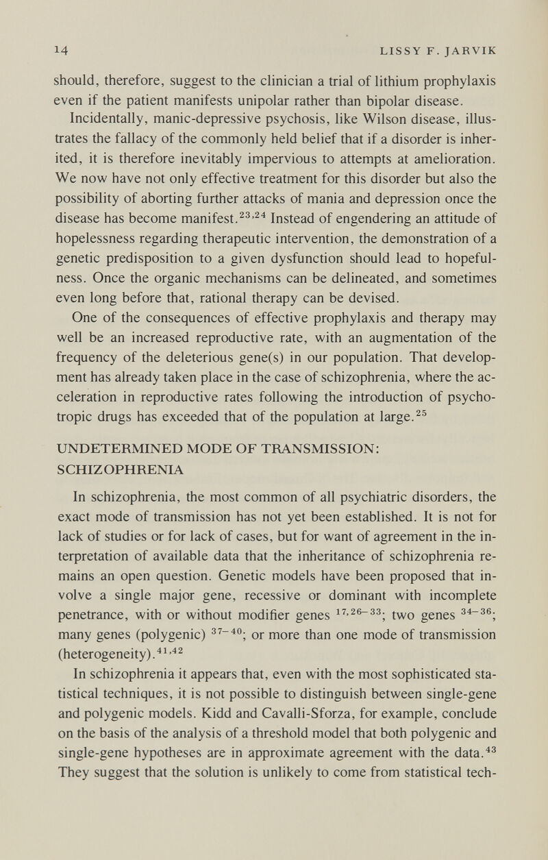 14 LISSY F. JARVIK should, therefore, suggest to the clinician a trial of lithium prophylaxis even if the patient manifests unipolar rather than bipolar disease. Incidentally, manic-depressive psychosis, like Wilson disease, illus¬ trates the fallacy of the commonly held belief that if a disorder is inher¬ ited, it is therefore inevitably impervious to attempts at amelioration. We now have not only effective treatment for this disorder but also the possibility of aborting further attacks of mania and depression once the disease has become manifest.Instead of engendering an attitude of hopelessness regarding therapeutic intervention, the demonstration of a genetic predisposition to a given dysfunction should lead to hopeful¬ ness. Once the organic mechanisms can be delineated, and sometimes even long before that, rational therapy can be devised. One of the consequences of effective prophylaxis and therapy may well be an increased reproductive rate, with an augmentation of the frequency of the deleterious gene(s) in our population. That develop¬ ment has already taken place in the case of schizophrenia, where the ac¬ celeration in reproductive rates following the introduction of psycho¬ tropic drugs has exceeded that of the population at large. UNDETERMINED MODE OF TRANSMISSION: SCHIZOPHRENIA In schizophrenia, the most common of all psychiatric disorders, the exact mode of transmission has not yet been established. It is not for lack of studies or for lack of cases, but for want of agreement in the in¬ terpretation of available data that the inheritance of schizophrenia re¬ mains an open question. Genetic models have been proposed that in¬ volve a single major gene, recessive or dominant with incomplete penetrance, with or without modifier genes genes з4-зб. many genes (polygenic) 37-40. qj. j^ore than one mode of transmission (heterogeneity). In schizophrenia it appears that, even with the most sophisticated sta¬ tistical techniques, it is not possible to distinguish between single-gene and polygenic models. Kidd and Cavalli-Sforza, for example, conclude on the basis of the analysis of a threshold model that both polygenic and single-gene hypotheses are in approximate agreement with the data.^^ They suggest that the solution is unlikely to come from statistical tech-