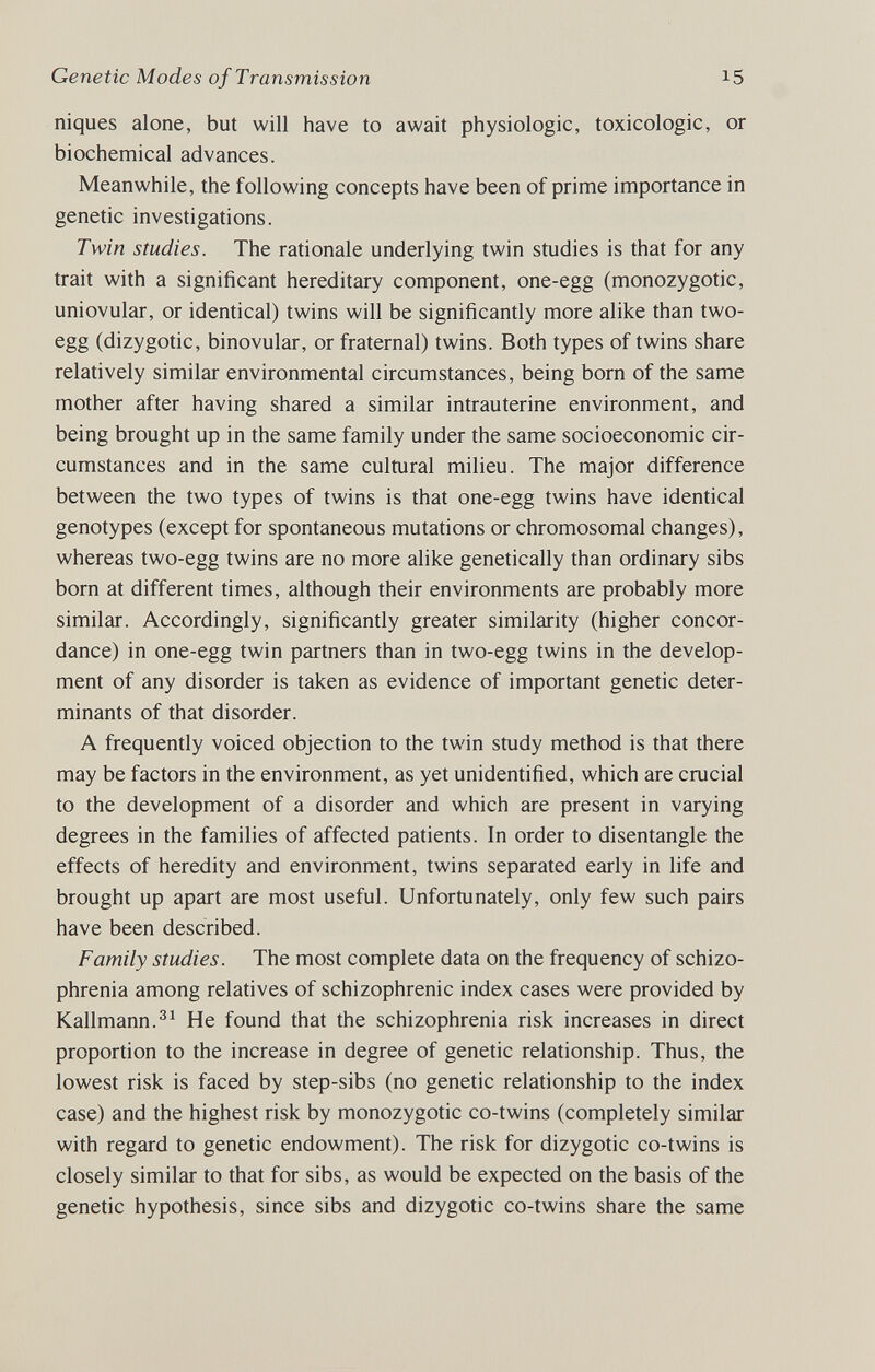 Genetic Modes of Transmission 15 niques alone, but will have to await physiologic, toxicologic, or biochemical advances. Meanwhile, the following concepts have been of prime importance in genetic investigations. Twin studies. The rationale underlying twin studies is that for any trait with a significant hereditary component, one-egg (monozygotic, uniovular, or identical) twins will be significantly more alike than two- egg (dizygotic, binovular, or fraternal) twins. Both types of twins share relatively similar environmental circumstances, being born of the same mother after having shared a similar intrauterine environment, and being brought up in the same family under the same socioeconomic cir¬ cumstances and in the same cultural milieu. The major difference between the two types of twins is that one-egg twins have identical genotypes (except for spontaneous mutations or chromosomal changes), whereas two-egg twins are no more alike genetically than ordinary sibs born at different times, although their environments are probably more similar. Accordingly, significantly greater similarity (higher concor¬ dance) in one-egg twin partners than in two-egg twins in the develop¬ ment of any disorder is taken as evidence of important genetic deter¬ minants of that disorder. A frequently voiced objection to the twin study method is that there may be factors in the environment, as yet unidentified, which are crucial to the development of a disorder and which are present in varying degrees in the families of affected patients. In order to disentangle the effects of heredity and environment, twins separated early in life and brought up apart are most useful. Unfortunately, only few such pairs have been described. Family studies. The most complete data on the frequency of schizo¬ phrenia among relatives of schizophrenic index cases were provided by Kallmann.He found that the schizophrenia risk increases in direct proportion to the increase in degree of genetic relationship. Thus, the lowest risk is faced by step-sibs (no genetic relationship to the index case) and the highest risk by monozygotic co-twins (completely similar with regard to genetic endowment). The risk for dizygotic co-twins is closely similar to that for sibs, as would be expected on the basis of the genetic hypothesis, since sibs and dizygotic co-twins share the same