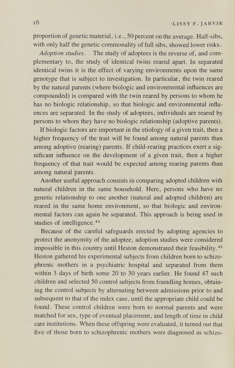 16 •LISSY F. JARVIK proportion of genetic material, i.e., 50 percent on the average. Half-sibs, with only half the genetic commonality of full sibs, showed lower risks. Adoption studies. The study of adoptees is the reverse of, and com¬ plementary to, the study of identical twins reared apart. In separated identical twins it is the effect of varying environments upon the same genotype that is subject to investigation. In particular, the twin reared by the natural parents (where biologic and environmental influences are compounded) is compared with the twin reared by persons to whom he has no biologic relationship, so that biologic and environmental influ¬ ences are separated. In the study of adoptees, individuals are reared by persons to whom they have no biologic relationship (adoptive parents). If biologic factors are important in the etiology of a given trait, then a higher frequency of the trait will be found among natural parents than among adoptive (rearing) parents. If child-rearing practices exert a sig- niñcant influence on the development of a given trait, then a higher frequency of that trait would be expected among rearing parents than among natural parents. Another useful approach consists in comparing adopted children with natural children in the same household. Here, persons who have no genetic relationship to one another (natural and adopted children) are reared in the same home environment, so that biologic and environ¬ mental factors can again be separated. This approach is being used in studies of intelligence.^^ Because of the careful safeguards erected by adopting agencies to protect the anonymity of the adoptee, adoption studies were considered impossible in this country until Heston demonstrated their feasibility.^® Heston gathered his experimental subjects from children born to schizo¬ phrenic mothers in a psychiatric hospital and separated from them within 3 days of birth some 20 to 30 years earlier. He found 47 such children and selected 50 control subjects from foundling homes, obtain¬ ing the control subjects by alternating between admissions prior to and subsequent to that of the index case, until the appropriate child could be found. These control children were bom to normal parents and were matched for sex, type of eventual placement, and length of time in child care institutions. When these offspring were evaluated, it tumed out that five of those born to schizophrenic mothers were diagnosed as schizo-