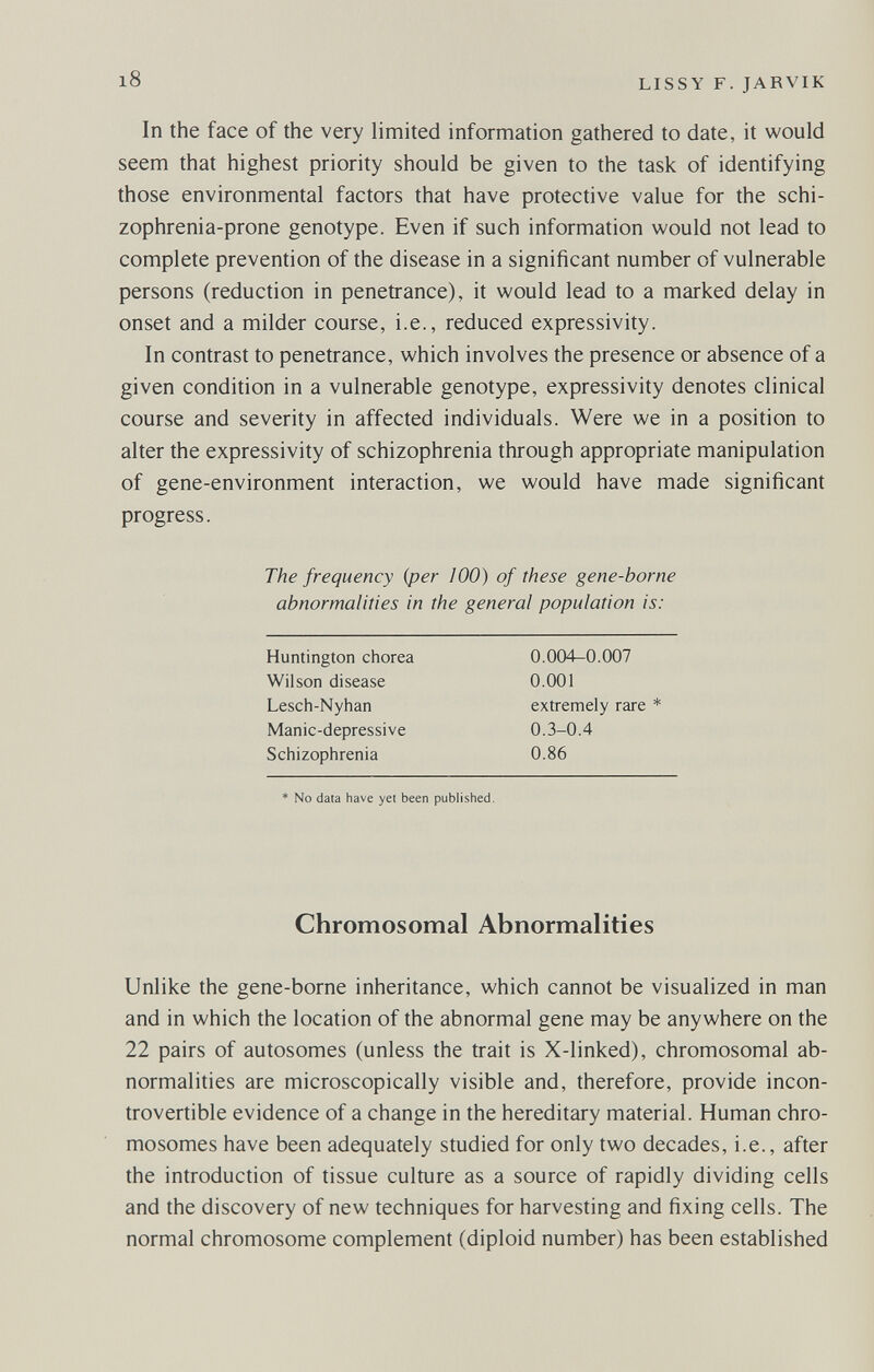 i8 LISSY F. JARVIK In the face of the very limited information gathered to date, it would seem that highest priority should be given to the task of identifying those environmental factors that have protective value for the schi¬ zophrenia-prone genotype. Even if such information would not lead to complete prevention of the disease in a significant number of vulnerable persons (reduction in penetrance), it would lead to a marked delay in onset and a milder course, i.e., reduced expressivity. In contrast to penetrance, which involves the presence or absence of a given condition in a vulnerable genotype, expressivity denotes clinical course and severity in affected individuals. Were we in a position to alter the expressivity of schizophrenia through appropriate manipulation of gene-environment interaction, we would have made significant progress. The frequency {per 100) of these gene-borne abnormalities in the general population is: Chromosomal Abnormalities Unlike the gene-borne inheritance, which cannot be visualized in man and in which the location of the abnormal gene may be anywhere on the 22 pairs of autosomes (unless the trait is X-linked), chromosomal ab¬ normalities are microscopically visible and, therefore, provide incon¬ trovertible evidence of a change in the hereditary material. Human chro¬ mosomes have been adequately studied for only two decades, i.e., after the introduction of tissue culture as a source of rapidly dividing cells and the discovery of new techniques for harvesting and fixing cells. The normal chromosome complement (diploid number) has been established