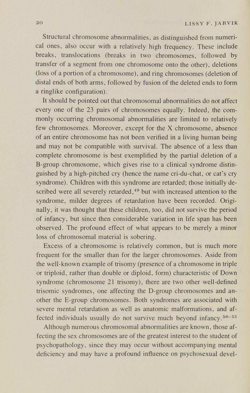 20 LISSY F. JARVIK Structural chromosome abnormalities, as distinguished from numeri¬ cal ones, also occur with a relatively high frequency. These include breaks, translocations (breaks in two chromosomes, followed by transfer of a segment from one chromosome onto the other), deletions (loss of a portion of a chromosome), and ring chromosomes (deletion of distal ends of both arms, followed by fusion of the deleted ends to form a ringlike configuration). It should be pointed out that chromosomal abnormalities do not affect every one of the 23 pairs of chromosomes equally. Indeed, the com¬ monly occurring chromosomal abnormalities are limited to relatively few chromosomes. Moreover, except for the X chromosome, absence of an entire chromosome has not been verified in a living human being and may not be compatible with survival. The absence of a less than complete chromosome is best exemplified by the partial deletion of a B-group chromosome, which gives rise to a clinical syndrome distin¬ guished by a high-pitched cry (hence the name cri-du-chat, or cat's cry syndrome). Children with this syndrome are retarded; those initially de¬ scribed were all severely retarded,'*® but with increased attention to the syndrome, milder degrees of retardation have been recorded. Origi¬ nally, it was thought that these children, too, did not survive the period of infancy, but since then considerable variation in life span has been observed. The profound effect of what appears to be merely a minor loss of chromosomal material is sobering. Excess of a chromosome is relatively common, but is much more frequent for the smaller than for the larger chromosomes. Aside from the well-known example of trisomy (presence of a chromosome in triple or triploid, rather than double or diploid, form) characteristic of Down syndrome (chromosome 21 trisomy), there are two other well-defined trisomie syndromes, one affecting the D-group chromosomes and an¬ other the E-group chromosomes. Both syndromes are associated with severe mental retardation as well as anatomic malformations, and af¬ fected individuals usually do not survive much beyond infancy. Although numerous chromosomal abnormalities are known, those af¬ fecting the sex chromosomes are of the greatest interest to the student of psychopathology, since they may occur without accompanying mental deficiency and may have a profound influence on psychosexual devel-