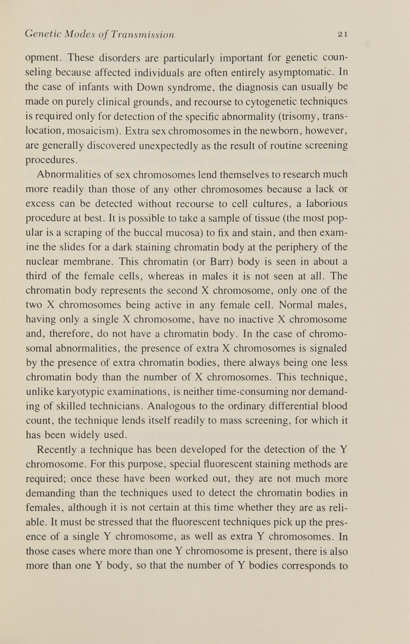 Genetic Modes of Transmission 21 opment. These disorders are particularly important for genetic coun¬ seling because affected individuals are often entirely asymptomatic. In the case of infants with Down syndrome, the diagnosis can usually be made on purely clinical grounds, and recourse to cytogenetic techniques is required only for detection of the specific abnormality (trisomy, trans¬ location, mosaicism). Extra sex chromosomes in the newborn, however, are generally discovered unexpectedly as the result of routine screening procedures. Abnormalities of sex chromosomes lend themselves to research much more readily than those of any other chromosomes because a lack or excess can be detected without recourse to cell cultures, a laborious procedure at best. It is possible to take a sample of tissue (the most pop¬ ular is a scraping of the buccal mucosa) to fix and stain, and then exam¬ ine the slides for a dark staining chromatin body at the periphery of the nuclear membrane. This chromatin (or Barr) body is seen in about a third of the female cells, whereas in males it is not seen at all. The chromatin body represents the second X chromosome, only one of the two X chromosomes being active in any female cell. Normal males, having only a single X chromosome, have no inactive X chromosome and, therefore, do not have a chromatin body. In the case of chromo¬ somal abnormalities, the presence of extra X chromosomes is signaled by the presence of extra chromatin bodies, there always being one less chromatin body than the number of X chromosomes. This technique, unlike karyotypic examinations, is neither time-consuming nor demand¬ ing of skilled technicians. Analogous to the ordinary differential blood count, the technique lends itself readily to mass screening, for which it has been widely used. Recently a technique has been developed for the detection of the Y chromosome. For this puфose, special ñuorescent staining methods are required; once these have been worked out, they are not much more demanding than the techniques used to detect the chromatin bodies in females, although it is not certain at this time whether they are as reli¬ able. It must be stressed that the fluorescent techniques pick up the pres¬ ence of a single Y chromosome, as well as extra Y chromosomes. In those cases where more than one Y chromosome is present, there is also more than one Y body, so that the number of Y bodies corresponds to