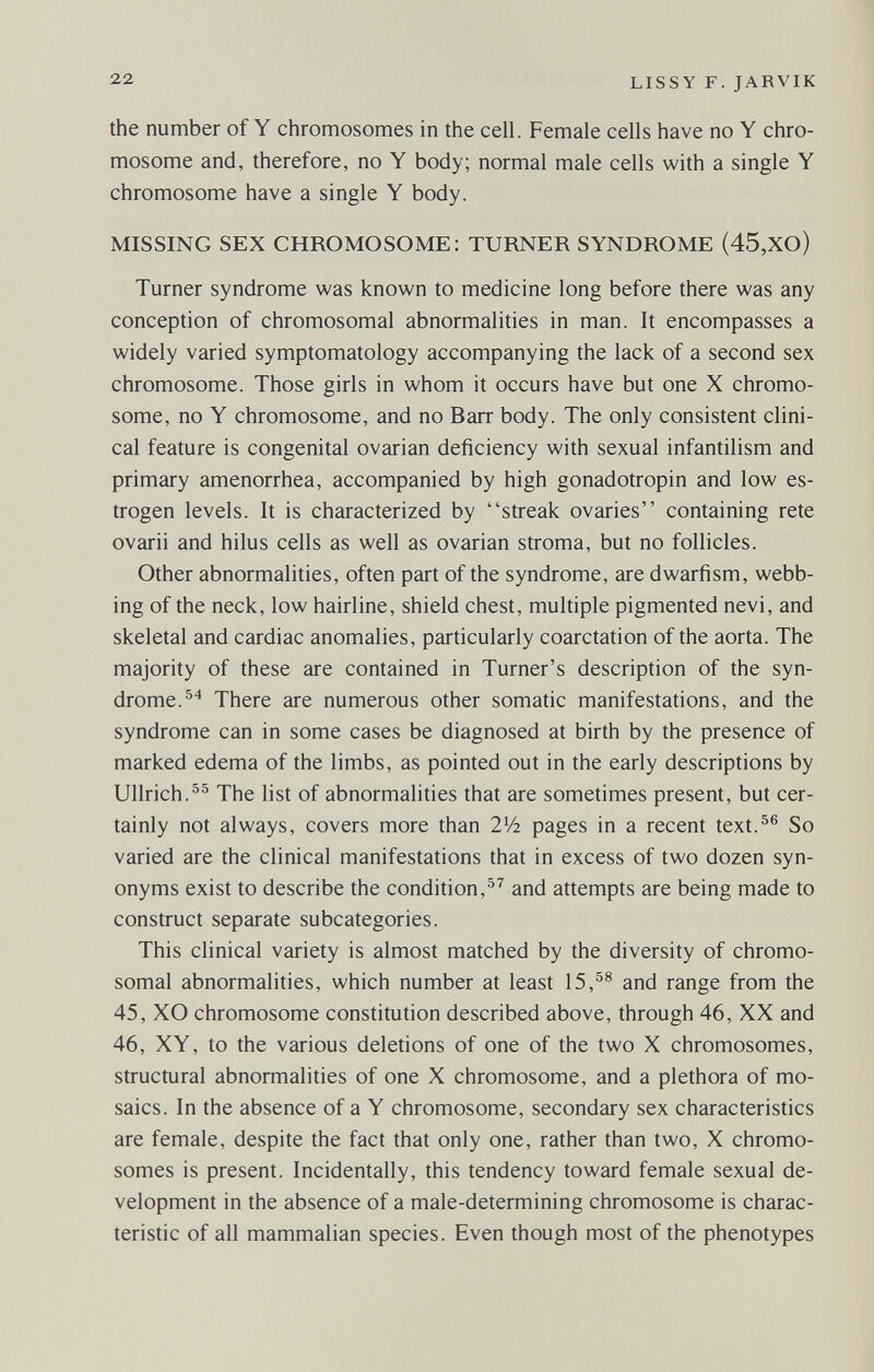 22 LISSY F. JARVIK the number of Y chromosomes in the cell. Female cells have no Y chro¬ mosome and, therefore, no Y body; normal male cells with a single Y chromosome have a single Y body. MISSING SEX CHROMOSOME: TURNER SYNDROME (45,XO) Turner syndrome was known to medicine long before there was any conception of chromosomal abnormalities in man. It encompasses a widely varied symptomatology accompanying the lack of a second sex chromosome. Those girls in whom it occurs have but one X chromo¬ some, no Y chromosome, and no Barr body. The only consistent clini¬ cal feature is congenital ovarian deficiency with sexual infantilism and primary amenorrhea, accompanied by high gonadotropin and low es¬ trogen levels. It is characterized by streak ovaries containing rete ovarii and hilus cells as well as ovarian stroma, but no follicles. Other abnormalities, often part of the syndrome, are dwarfism, webb¬ ing of the neck, low hairline, shield chest, multiple pigmented nevi, and skeletal and cardiac anomalies, particularly coarctation of the aorta. The majority of these are contained in Turner's description of the syn¬ drome. There are numerous other somatic manifestations, and the syndrome can in some cases be diagnosed at birth by the presence of marked edema of the limbs, as pointed out in the early descriptions by Ullrich.The list of abnormalities that are sometimes present, but cer¬ tainly not always, covers more than V-h pages in a recent text.^® So varied are the clinical manifestations that in excess of two dozen syn¬ onyms exist to describe the condition,and attempts are being made to construct separate subcategories. This clinical variety is almost matched by the diversity of chromo¬ somal abnormalities, which number at least 15,^® and range from the 45, XO chromosome constitution described above, through 46, XX and 46, XY, to the various deletions of one of the two X chromosomes, structural abnormalities of one X chromosome, and a plethora of mo¬ saics. In the absence of a Y chromosome, secondary sex characteristics are female, despite the fact that only one, rather than two, X chromo¬ somes is present. Incidentally, this tendency toward female sexual de¬ velopment in the absence of a male-determining chromosome is charac¬ teristic of all mammalian species. Even though most of the phenotypes