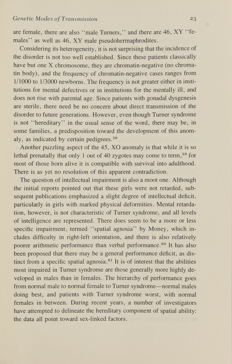 Genetic Modes of Transmission 23 are female, there are also male Turners, and there are 46, XY fe¬ males as well as 46, XY male pseudohermaphrodites. Considering its heterogeneity, it is not suфrising that the incidence of the disorder is not too well established. Since these patients classically have but one X chromosome, they are chromatin-negative (no chroma¬ tin body), and the frequency of chromatin-negative cases ranges from 1/1000 to 1/3000 newborns. The frequency is not greater either in insti¬ tutions for mental defectives or in institutions for the mentally ill, and does not rise with parental age. Since patients with gonadal dysgenesis are sterile, there need be no concern about direct transmission of the disorder to future generations. However, even though Turner syndrome is not hereditary in the usual sense of the word, there may be, in some families, a predisposition toward the development of this anom¬ aly, as indicated by certain pedigrees.^® Another puzzling aspect of the 45, XO anomaly is that while it is so lethal prenatally that only 1 out of 40 zygotes may come to term,^® for most of those born alive it is compatible with survival into adulthood. There is as yet no resolution of this apparent contradiction. The question of intellectual impairment is also a moot one. Although the initial reports pointed out that these girls were not retarded, sub¬ sequent publications emphasized a slight degree of intellectual deficit, particularly in girls with marked physical deformities. Mental retarda¬ tion, however, is not characteristic of Turner syndrome, and all levels of intelligence are represented. There does seem to be a more or less specific impairment, termed spatial agnosia by Money, which in¬ cludes difficulty in right-left orientation, and there is also relatively poorer arithmetic performance than verbal performance.® It has also been proposed that there may be a general performance deficit, as dis¬ tinct from a specific spatial agnosia.®^ It is of interest that the abilities most impaired in Turner syndrome are those generally more highly de¬ veloped in males than in females. The hierarchy of performance goes from normal male to normal female to Turner syndrome—normal males doing best, and patients with Turner syndrome worst, with normal females in between. During recent years, a number of investigators have attempted to delineate the hereditary component of spatial ability: the data all point toward sex-linked factors.
