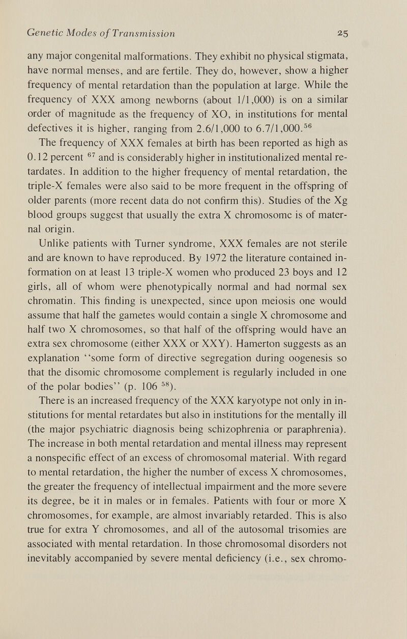 Genetic Modes of Transmission 25 any major congenital malformations. They exhibit no physical stigmata, have normal menses, and are fertile. They do, however, show a higher frequency of mental retardation than the population at large. While the frequency of XXX among newborns (about 1/1,000) is on a similar order of magnitude as the frequency of XO, in institutions for mental defectives it is higher, ranging from 2.6/1,000 to 6.7/1,000.^® The frequency of XXX females at birth has been reported as high as 0.12 percent and is considerably higher in institutionalized mental re¬ tardates. In addition to the higher frequency of mental retardation, the triple-X females were also said to be more frequent in the offspring of older parents (more recent data do not confirm this). Studies of the Xg blood groups suggest that usually the extra X chromosome is of mater¬ nal origin. Unlike patients with Turner syndrome, XXX females are not sterile and are known to have reproduced. By 1972 the literature contained in¬ formation on at least 13 triple-X women who produced 23 boys and 12 girls, all of whom were phenotypically normal and had normal sex chromatin. This finding is unexpected, since upon meiosis one would assume that half the gametes would contain a single X chromosome and half two X chromosomes, so that half of the offspring would have an extra sex chromosome (either XXX or XXY). Hamerton suggests as an explanation some form of directive segregation during oogenesis so that the disomic chromosome complement is regularly included in one of the polar bodies (p. 106 •''^). There is an increased frequency of the XXX karyotype not only in in¬ stitutions for mental retardates but also in institutions for the mentally ill (the major psychiatric diagnosis being schizophrenia or paraphrenia). The increase in both mental retardation and mental illness may represent a nonspecific effect of an excess of chromosomal material. With regard to mental retardation, the higher the number of excess X chromosomes, the greater the frequency of intellectual impairment and the more severe its degree, be it in males or in females. Patients with four or more X chromosomes, for example, are almost invariably retarded. This is also true for extra Y chromosomes, and all of the autosomal trisomies are associated with mental retardation. In those chromosomal disorders not inevitably accompanied by severe mental deficiency (i.e., sex chromo-