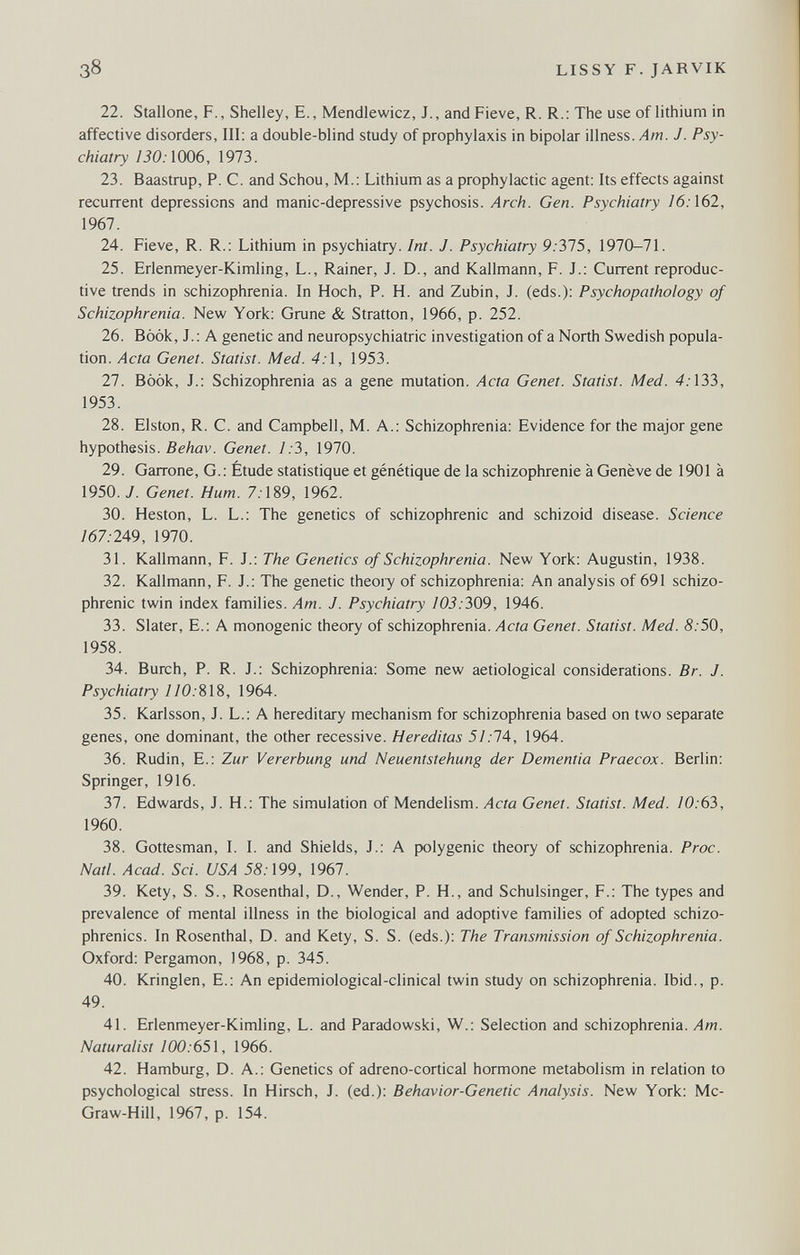 38 LISSY F. JARVIK 22. Stallone, F., Shelley, E., Mendlewicz, J., andFieve, R. R.: The use of lithium in affective disorders. III; a double-blind study of prophylaxis in bipolar illness. Am. J. Psy¬ chiatry 130:1006, 1973. 23. Baastrup, P. C. and Schou, M.: Lithium as a prophylactic agent: Its effects against recurrent depressions and manic-depressive psychosis. Arch. Gen. Psychiatry 16:162, 1967. 24. Fieve, R. R.: Lithium in psychiatry. Int. J. Psychiatry 9.375, 1970-71. 25. Erlenmeyer-Kimling, L., Rainer, J. D., and Kallmann, F. J.: Current reproduc¬ tive trends in schizophrenia. In Hoch, P. H. and Zubin, J. (eds.): Psychopathology of Schizophrenia. New York: Grune & Stratton, 1966, p. 252. 26. Book, J.: A genetic and neuropsychiatrie investigation of a North Swedish popula¬ tion. Acta Genet. Statist. Med. 4:1, 1953. 27. Bòòk, J.: Schizophrenia as a gene mutation. Acta Genet. Statist. Med. 4.-133, 1953. 28. Elston, R. C. and Campbell, M. A.: Schizophrenia: Evidence for the major gene hypothesis. ßeAöv. Genet. 1:3, 1970. 29. Garrone, G. : Étude statistique et génétique de la schizophrénie à Genève de 1901 à 1950. y. Genet. Hum. 7.189, 1962. 30. Heston, L. L.: The genetics of schizophrenic and schizoid disease. Science /67.-249, 1970. 31. Kallmann, F. J.: The Genetics of Schizophrenia. New York: Augustin, 1938. 32. Kallmann, F. J.: The genetic theory of schizophrenia: An analysis of 691 schizo¬ phrenic twin index families. Am. J. Psychiatry 103:Ъ09, 1946. 33. Slater, E.: A monogenic theory of schizophrenia. Acta Genet. Statist. Med. 8:50, 1958. 34. Burch, P. R. J.: Schizophrenia; Some new aetiological considerations. Br. J. Psychiatry //0.-818, 1964. 35. Karlsson, J. L.; A hereditary mechanism for schizophrenia based on two separate genes, one dominant, the other recessive. Hereditas 51:1A, 1964. 36. Rudin, E.: Zur Vererbung und Neuentstehung der Dementia Praecox. Berlin: Springer, 1916. 37. Edwards, J. H.: The simulation of Mendelism. Acta Genet. Statist. Med. /0.63, 1960. 38. Gottesman, I. I. and Shields, J.: A polygenic theory of schizophrenia. Proc. Natl. Acad. Sci. USA 55.-199, 1967. 39. Kety, S. S., Rosenthal, D., Wender, P. H., and Schulsinger, F.: The types and prevalence of mental illness in the biological and adoptive families of adopted schizo¬ phrenics. In Rosenthal, D. and Kety, S. S. (eds.); The Transmission of Schizophrenia. Oxford: Pergamon, 1968, p. 345. 40. Kringlen, E.: An epidemiological-clinical twin study on schizophrenia. Ibid., p. 49. 41. Erlenmeyer-Kimling, L. and Paradowski, W.: Selection and schizophrenia. Am. Naturalist W0:65\, 1966. 42. Hamburg, D. A.; Genetics of adreno-cortical hormone metabolism in relation to psychological stress. In Hirsch, J. (ed.): Behavior-Genetic Analysis. New York; Mc¬ Graw-Hill, 1967, p. 154.