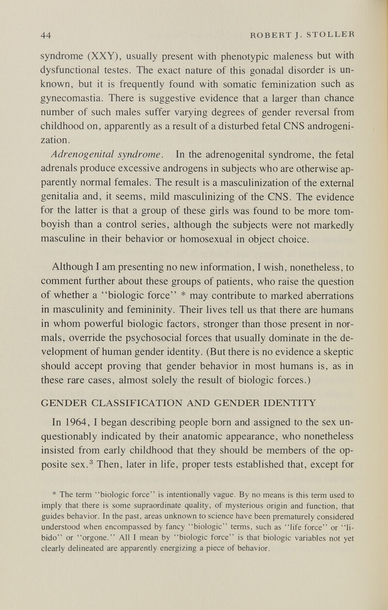 44 ROBERT J. STOLLER syndrome (XXY), usually present with phenotypic maleness but with dysfunctional testes. The exact nature of this gonadal disorder is un¬ known, but it is frequently found with somatic feminization such as gynecomastia. There is suggestive evidence that a larger than chance number of such males suffer varying degrees of gender reversal from childhood on, apparently as a result of a disturbed fetal CNS androgeni- zation. Adrenogenital syndrome. In the adrenogenital syndrome, the fetal adrenals produce excessive androgens in subjects who are otherwise ap¬ parently normal females. The result is a masculinization of the external genitalia and, it seems, mild masculinizing of the CNS. The evidence for the latter is that a group of these girls was found to be more tom- boyish than a control series, although the subjects were not markedly masculine in their behavior or homosexual in object choice. Although I am presenting no new information, I wish, nonetheless, to comment further about these groups of patients, who raise the question of whether a biologic force * may contribute to marked aberrations in masculinity and femininity. Their lives tell us that there are humans in whom powerful biologic factors, stronger than those present in nor¬ mals, override the psychosocial forces that usually dominate in the de¬ velopment of human gender identity. (But there is no evidence a skeptic should accept proving that gender behavior in most humans is, as in these rare cases, almost solely the result of biologic forces.) GENDER CLASSIFICATION AND GENDER IDENTITY In 1964, I began describing people born and assigned to the sex un¬ questionably indicated by their anatomic appearance, who nonetheless insisted from early childhood that they should be members of the op¬ posite sex.^ Then, later in life, proper tests established that, except for * The term biologic force is intentionally vague. By no means is this term used to imply that there is some supraordinate quality, of mysterious origin and function, that guides behavior. In the past, areas unknown to science have been prematurely considered understood when encompassed by fancy biologic terms, such as life force or li¬ bido or orgone. All I mean by biologic force is that biologic variables not yet clearly delineated are apparently energizing a piece of behavior.