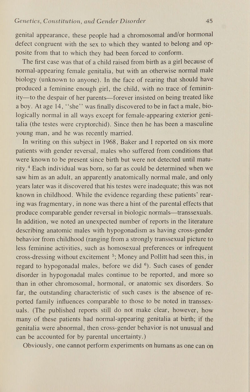 Genetics, Constitution, and Gender Disorder 45 genital appearance, these people had a chromosomal and/or hormonal defect congruent with the sex to which they wanted to belong and op¬ posite from that to which they had been forced to conform. The first case was that of a child raised from birth as a girl because of normal-appearing female genitalia, but with an otherwise normal male biology (unknown to anyone). In the face of rearing that should have produced a feminine enough girl, the child, with no trace of feminin¬ ity—to the despair of her parents—forever insisted on being treated like a boy. At age 14, she was finally discovered to be in fact a male, bio¬ logically normal in all ways except for female-appearing exterior geni¬ talia (the testes were cryptorchid). Since then he has been a masculine young man, and he was recendy married. In writing on this subject in 1968, Baker and I reported on six more patients with gender reversal, males who suffered from conditions that were known to be present since birth but were not detected until matu¬ rity.^ Each individual was born, so far as could be determined when we saw him as an adult, an apparently anatomically normal male, and only years later was it discovered that his testes were inadequate; this was not known in childhood. While the evidence regarding these patients' rear¬ ing was fragmentary, in none was there a hint of the parental effects that produce comparable gender reversal in biologic normals—transsexuals. In addition, we noted an unexpected number of reports in the literature describing anatomic males with hypogonadism as having cross-gender behavior from childhood (ranging from a strongly transsexual picture to less feminine activities, such as homosexual preferences or infrequent cross-dressing without excitement Money and Pollitt had seen this, in regard to hypogonadal males, before we did ®). Such cases of gender disorder in hypogonadal males continue to be reported, and more so than in other chromosomal, hormonal, or anatomic sex disorders. So far, the outstanding characteristic of such cases is the absence of re¬ ported family influences comparable to those to be noted in transsex¬ uals. (The published reports still do not make clear, however, how many of these patients had normal-appearing genitalia at birth; if the genitalia were abnormal, then cross-gender behavior is not unusual and can be accounted for by parental uncertainty.) Obviously, one cannot perform experiments on humans as one can on