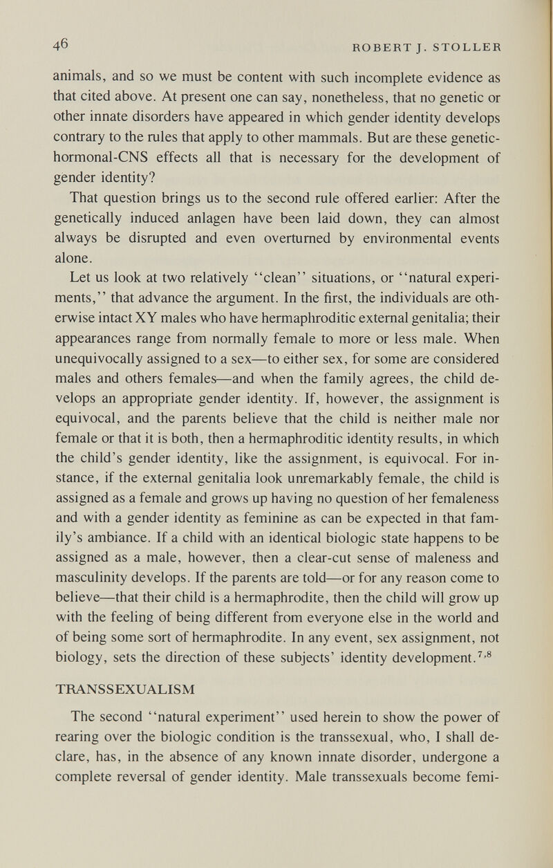 4б ROBERTJ. STOLLER animals, and so we must be content with such incomplete evidence as that cited above. At present one can say, nonetheless, that no genetic or other innate disorders have appeared in which gender identity develops contrary to the rules that apply to other mammals. But are these genetic- hormonal-CNS effects all that is necessary for the development of gender identity? That question brings us to the second rule offered earlier; After the genetically induced anlagen have been laid down, they can almost always be disrupted and even overturned by environmental events alone. Let us look at two relatively clean situations, or natural experi¬ ments, that advance the argument. In the first, the individuals are oth¬ erwise intact XY males who have hermaphroditic external genitalia; their appearances range from normally female to more or less male. When unequivocally assigned to a sex—to either sex, for some are considered males and others females—and when the family agrees, the child de¬ velops an appropriate gender identity. If, however, the assignment is equivocal, and the parents believe that the child is neither male nor female or that it is both, then a hermaphroditic identity results, in which the child's gender identity, like the assignment, is equivocal. For in¬ stance, if the external genitalia look unremarkably female, the child is assigned as a female and grows up having no question of her femaleness and with a gender identity as feminine as can be expected in that fam¬ ily's ambiance. If a child with an identical biologic state happens to be assigned as a male, however, then a clear-cut sense of maleness and masculinity develops. If the parents are told—or for any reason come to believe—that their child is a hermaphrodite, then the child will grow up with the feeling of being different from everyone else in the world and of being some sort of hermaphrodite. In any event, sex assignment, not biology, sets the direction of these subjects' identity development.^'® TRANSSEXUALISM The second natural experiment used herein to show the power of rearing over the biologic condition is the transsexual, who, I shall de¬ clare, has, in the absence of any known innate disorder, undergone a complete reversal of gender identity. Male transsexuals become femi-