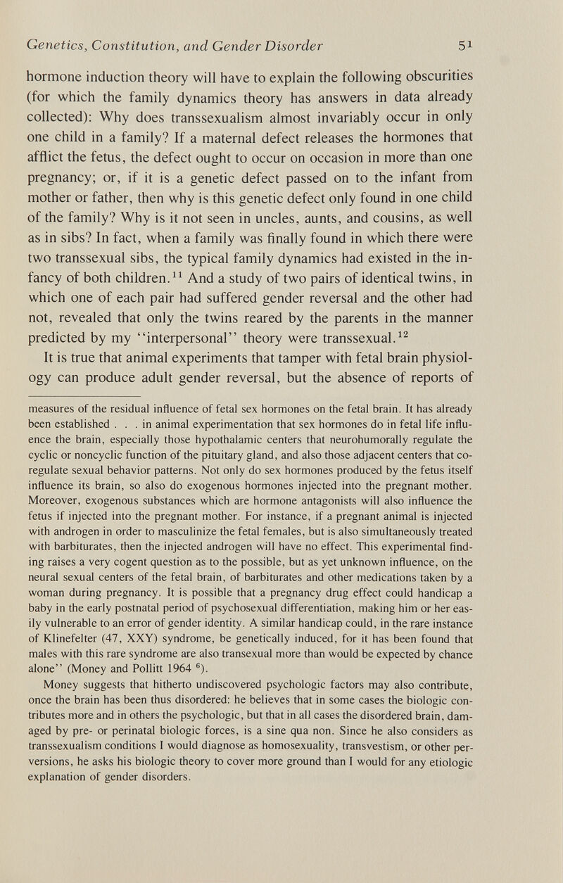 Genetics, Constitution, and Gender Disorder 51 hormone induction theory will have to explain the following obscurities (for which the family dynamics theory has answers in data already collected): Why does transsexualism almost invariably occur in only one child in a family? If a maternal defect releases the hormones that afflict the fetus, the defect ought to occur on occasion in more than one pregnancy; or, if it is a genetic defect passed on to the infant from mother or father, then why is this genetic defect only found in one child of the family? Why is it not seen in uncles, aunts, and cousins, as well as in sibs? In fact, when a family was finally found in which there were two transsexual sibs, the typical family dynamics had existed in the in¬ fancy of both children. And a study of two pairs of identical twins, in which one of each pair had suffered gender reversal and the other had not, revealed that only the twins reared by the parents in the manner predicted by my interpersonal theory were transsexual. It is true that animal experiments that tamper with fetal brain physiol¬ ogy can produce adult gender reversal, but the absence of reports of measures of the residual influence of fetal sex hormones on the fetal brain. It has already been established ... in animal experimentation that sex hormones do in fetal life influ¬ ence the brain, especially those hypothalamic centers that neurohumorally regulate the cyclic or noncyclic function of the pituitary gland, and also those adjacent centers that co- regulate sexual behavior patterns. Not only do sex hormones produced by the fetus itself influence its brain, so also do exogenous hormones injected into the pregnant mother. Moreover, exogenous substances which are hormone antagonists will also influence the fetus if injected into the pregnant mother. For instance, if a pregnant animal is injected with androgen in order to masculinize the fetal females, but is also simultaneously treated with barbiturates, then the injected androgen will have no effect. This experimental find¬ ing raises a very cogent question as to the possible, but as yet unknown influence, on the neural sexual centers of the fetal brain, of barbiturates and other medications taken by a woman during pregnancy. It is possible that a pregnancy drug effect could handicap a baby in the early postnatal period of psychosexual differentiation, making him or her eas¬ ily vulnerable to an error of gender identity. A similar handicap could, in the rare instance of Klinefelter (47, XXY) syndrome, be genetically induced, for it has been found that males with this rare syndrome are also transexual more than would be expected by chance alone (Money and Pollitt 1964 ®). Money suggests that hitherto undiscovered psychologic factors may also contribute, once the brain has been thus disordered: he believes that in some cases the biologic con¬ tributes more and in others the psychologic, but that in all cases the disordered brain, dam¬ aged by pre- or perinatal biologic forces, is a sine qua non. Since he also considers as transsexualism conditions I would diagnose as homosexuality, transvestism, or other per¬ versions, he asks his biologic theory to cover more ground than I would for any etiologic explanation of gender disorders.