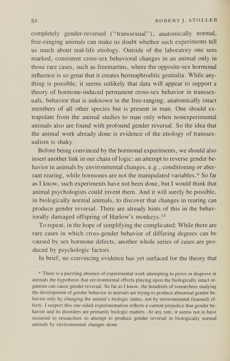 52 ROBERT J. STOLLER completely gender-reversed (transsexual), anatomically normal, free-ranging animals can make us doubt whether such experiments tell us much about real-life etiology. Outside of the laboratory one sees marked, consistent cross-sex behavioral changes in an animal only in those rare cases, such as freemartins, where the opposite-sex hormonal influence is so great that it creates hermaphroditic genitalia. While any¬ thing is possible, it seems unlikely that data will appear to support a theory of hormone-induced permanent cross-sex behavior in transsex¬ uals, behavior that is unknown in the free-ranging, anatomically intact members of all other species but is present in man. One should ex¬ trapolate from the animal studies to man only when nonexperimental animals also are found with profound gender reversal. So the idea that the animal work already done is evidence of the etiology of transsex¬ ualism is shaky. Before being convinced by the hormonal experiments, we should also insert another link in our chain of logic: an attempt to reverse gender be¬ havior in animals by environmental changes, e.g., conditioning or aber¬ rant rearing, while hormones are not the manipulated variables.* So far as I know, such experiments have not been done, but I would think that animal psychologists could invent them. And it will surely be possible, in biologically normal animals, to discover that changes in rearing can produce gender reversal. There are already hints of this in the behav- iorally damaged offspring of Harlow's monkeys. To repeat, in the hope of simplifying the complicated: While there are rare cases in which cross-gender behavior of differing degrees can be caused by sex hormone defects, another whole series of cases are pro¬ duced by psychologic factors. In brief, no convincing evidence has yet surfaced for the theory that * There is a puzzling absence of experimental work attempting to prove or disprove in animals the hypothesis that environmental effects playing upon the biologically intact or¬ ganism can cause gender reversal. So far as I know, the hundreds of researchers studying the development of gender behavior in animals are trying to produce abnormal gender be¬ havior only by changing the animal's biologic status, not by environmental (learned) ef¬ fects. I suspect this one-sided experimentation reflects a current prejudice that gender be¬ havior and its disorders are primarily biologic matters. At any rate, it seems not to have occurred to researchers to attempt to produce gender reversal in biologically normal animals by environmental changes alone.