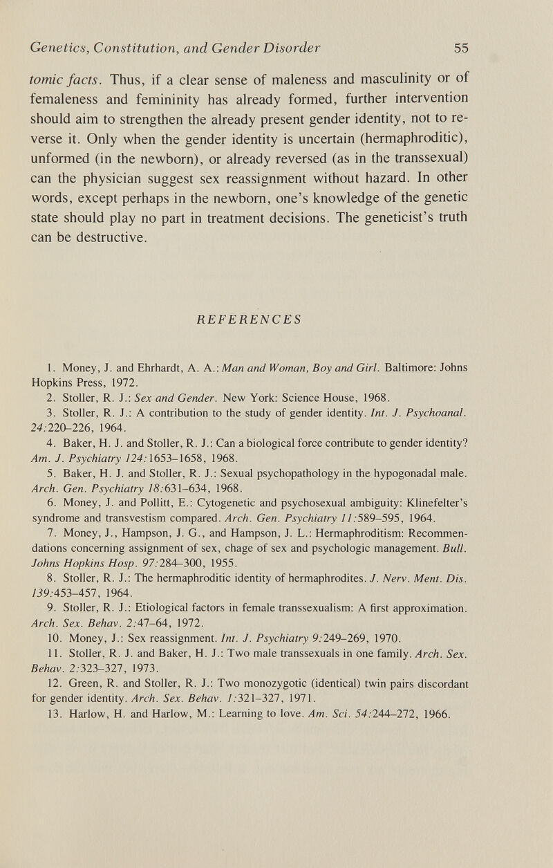 Genetics, Constitution, and Gender Disorder 55 tomic facts. Thus, if a clear sense of maleness and masculinity or of femaleness and femininity has already formed, further intervention should aim to strengthen the already present gender identity, not to re¬ verse it. Only when the gender identity is uncertain (hermaphroditic), unformed (in the newborn), or already reversed (as in the transsexual) can the physician suggest sex reassignment without hazard. In other words, except perhaps in the newborn, one's knowledge of the genetic state should play no part in treatment decisions. The geneticist's truth can be destructive. REFERENCES 1. Money, J. and Ehrhardt, A. A.: Man and Woman, Boy and Girl. Baltimore; Johns Hopkins Press, 1972. 2. Stoller, R. J.; Sex and Gender. New York: Science House, 1968. 3. Stoller, R. J.: A contribution to the study of gender identity. Int. J. Psychoanal. 24:220-226, 1964. 4. Baker, H. J. and Stoller, R. J.: Can a biological force contribute to gender identity? Am. J. Psychiatry /24.'1653-1658, 1968. 5. Baker, H. J. and Stoller, R. J.; Sexual psychopathology in the hypogonadal male. Arch. Gen. Psychiatry 18:6Ъ\-6ЪА, 1968. 6. Money, J. and Pollitt, E.: Cytogenetic and psychosexual ambiguity: Klinefelter's syndrome and transvestism compared. Arch. Gen. Psychiatry //.589-595, 1964. 7. Money, J., Hampson, J. G., and Hampson, J. L.: Hermaphroditism: Recommen¬ dations concerning assignment of sex, chage of sex and psychologic management. Bull. Johns Hopkins Hasp. 97.-284-300, 1955. 8. Stoller, R. J.: The hermaphroditic identity of hermaphrodites. J. Nerv. Ment. Dis. /Ì9.-453-457, 1964. 9. Stoller, R. J.: Etiological factors in female transsexualism: A first approximation. Arch. Sex. Behav. 2.'47-64, 1972. 10. Money, J.: Sex reassignment. Int. J. Psychiatry 9.249-269, 1970. 11. Stoller, R. J. and Baker, H. J.: Two male transsexuals in one family. Arch. Sex. Behav. 2.323-327, 1973. 12. Green, R. and Stoller, R. J.: Two monozygotic (identical) twin pairs discordant for gender identity. Arch. Sex. Behav. /.321-327, 1971. 13. Harlow, H. and Harlow, M.: Learning to love. Am. Sci. 54.-244—272, 1966.
