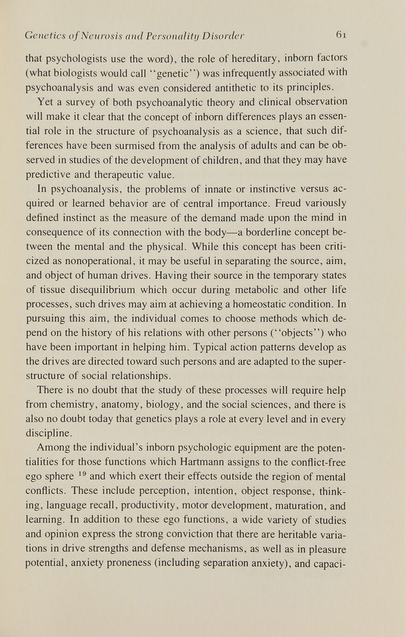 Genetics of Neurosis and Personalitij Disorder 6i that psychologists use the word), the role of hereditary, inborn factors (what biologists would call genetic) was infrequently associated with psychoanalysis and was even considered antithetic to its principles. Yet a survey of both psychoanalytic theory and clinical observation will make it clear that the concept of inborn differences plays an essen¬ tial role in the structure of psychoanalysis as a science, that such dif¬ ferences have been surmised from the analysis of adults and can be ob¬ served in studies of the development of children, and that they may have predictive and therapeutic value. In psychoanalysis, the problems of innate or instinctive versus ac¬ quired or learned behavior are of central importance. Freud variously defined instinct as the measure of the demand made upon the mind in consequence of its connection with the body—a borderline concept be¬ tween the mental and the physical. While this concept has been criti¬ cized as nonoperational, it may be useful in separating the source, aim, and object of human drives. Having their source in the temporary states of tissue disequilibrium which occur during metabolic and other life processes, such drives may aim at achieving a homeostatic condition. In pursuing this aim, the individual comes to choose methods which de¬ pend on the history of his relations with other persons (objects) who have been important in helping him. Typical action patterns develop as the drives are directed toward such persons and are adapted to the super¬ structure of social relationships. There is no doubt that the study of these processes will require help from chemistry, anatomy, biology, and the social sciences, and there is also no doubt today that genetics plays a role at every level and in every discipline. Among the individual's inborn psychologic equipment are the poten¬ tialities for those functions which Hartmann assigns to the conflict-free ego sphere and which exert their effects outside the region of mental conflicts. These include perception, intention, object response, think¬ ing, language recall, productivity, motor development, maturation, and learning. In addition to these ego functions, a wide variety of studies and opinion express the strong conviction that there are heritable varia¬ tions in drive strengths and defense mechanisms, as well as in pleasure potential, anxiety proneness (including separation anxiety), and capaci-