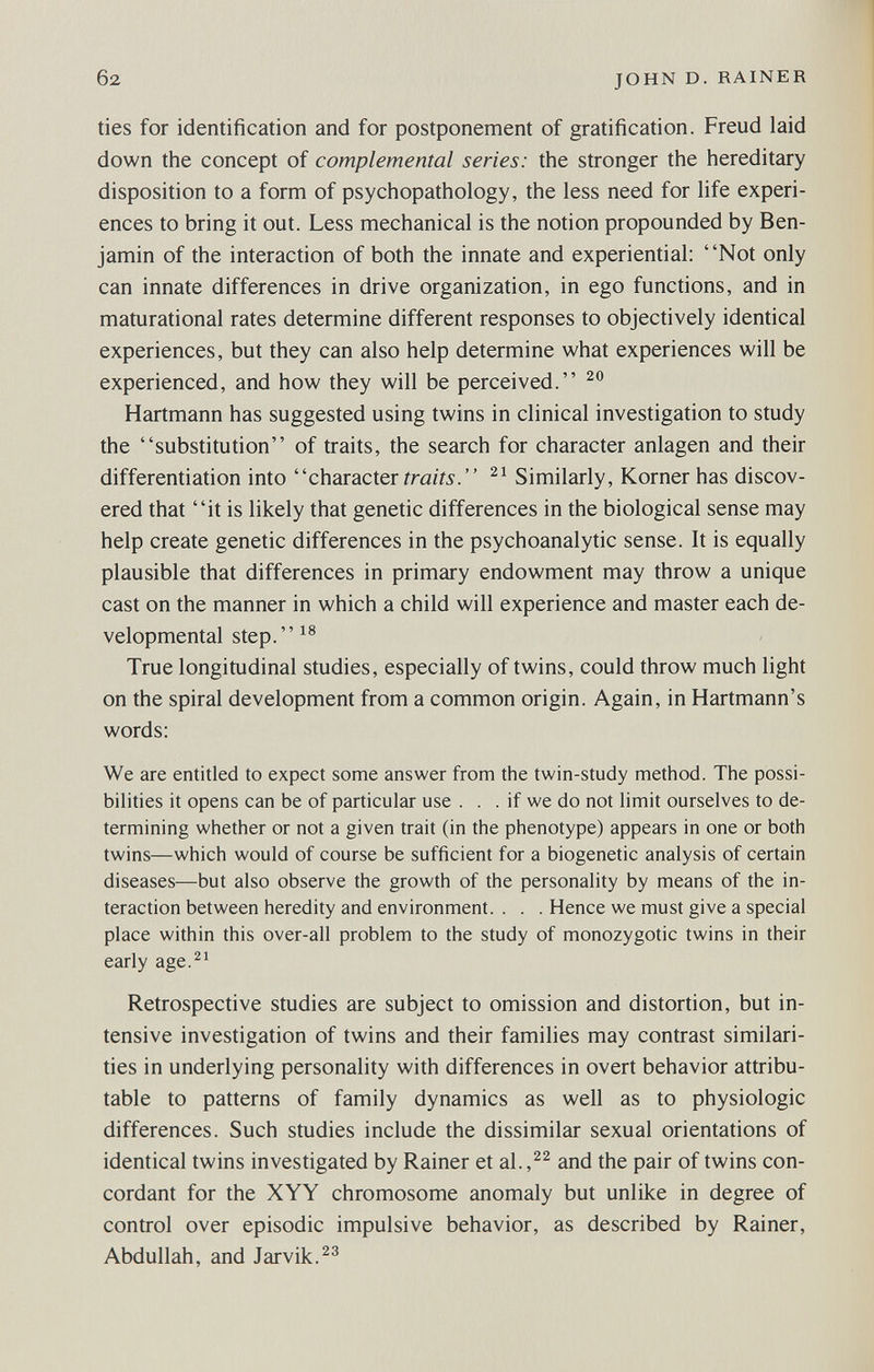 б2 JOHN D. RAINER ties for identification and for postponement of gratification. Freud laid down the concept of complemental series: the stronger the hereditary disposition to a form of psychopathology, the less need for life experi¬ ences to bring it out. Less mechanical is the notion propounded by Ben¬ jamin of the interaction of both the innate and experiential: Not only can innate differences in drive organization, in ego functions, and in maturational rates determine different responses to objectively identical experiences, but they can also help determine what experiences will be experienced, and how they will be perceived. Hartmann has suggested using twins in clinical investigation to study the substitution of traits, the search for character anlagen and their differentiation into character Similarly, Korner has discov¬ ered that it is likely that genetic differences in the biological sense may help create genetic differences in the psychoanalytic sense. It is equally plausible that differences in primary endowment may throw a unique cast on the manner in which a child will experience and master each de¬ velopmental step.^® True longitudinal studies, especially of twins, could throw much light on the spiral development from a common origin. Again, in Hartmann's words: We are entitled to expect some answer from the twin-study method. The possi¬ bilities it opens can be of particular use . . . if we do not limit ourselves to de¬ termining whether or not a given trait (in the phenotype) appears in one or both twins—which would of course be sufficient for a biogenetic analysis of certain diseases—but also observe the growth of the personality by means of the in¬ teraction between heredity and environment. . . . Hence we must give a special place within this over-all problem to the study of monozygotic twins in their early age.^' Retrospective studies are subject to omission and distortion, but in¬ tensive investigation of twins and their families may contrast similari¬ ties in underlying personality with differences in overt behavior attribu¬ table to patterns of family dynamics as well as to physiologic differences. Such studies include the dissimilar sexual orientations of identical twins investigated by Rainer et al.,^^ and the pair of twins con¬ cordant for the XYY chromosome anomaly but unlike in degree of control over episodic impulsive behavior, as described by Rainer, Abdullah, and Jarvik.^^