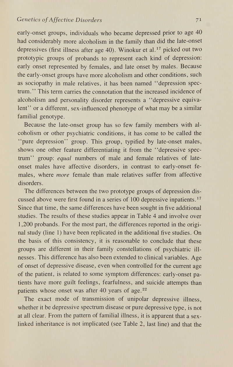 Genetics of Affective Disorders 71 early-onset groups, individuals who became depressed prior to age 40 had considerably more alcoholism in the family than did the late-onset depressives (first illness after age 40). Winokur et al.^^ picked out two prototypic groups of probands to represent each kind of depression: early onset represented by females, and late onset by males. Because the early-onset groups have more alcoholism and other conditions, such as sociopathy in male relatives, it has been named depression spec¬ trum. This term carries the connotation that the increased incidence of alcoholism and personality disorder represents a depressive equiva¬ lent or a different, sex-influenced phenotype of what may be a similar familial genotype. Because the late-onset group has so few family members with al¬ coholism or other psychiatric conditions, it has come to be called the pure depression group. This group, typified by late-onset males, shows one other feature differentiating it from the depressive spec¬ trum group: equal numbers of male and female relatives of late- onset males have affective disorders, in contrast to early-onset fe¬ males, where more female than male relatives suffer from affective disorders. The differences between the two prototype groups of depression dis¬ cussed above were first found in a series of 100 depressive inpatients. Since that time, the same differences have been sought in five additional studies. The results of these studies appear in Table 4 and involve over 1,200 probands. For the most part, the differences reported in the origi¬ nal study (line 1) have been replicated in the additional five studies. On the basis of this consistency, it is reasonable to conclude that these groups are different in their family constellations of psychiatric ill¬ nesses. This difference has also been extended to clinical variables. Age of onset of depressive disease, even when controlled for the current age of the patient, is related to some symptom differences: early-onset pa¬ tients have more guilt feelings, fearfulness, and suicide attempts than patients whose onset was after 40 years of age.^^ The exact mode of transmission of unipolar depressive illness, whether it be depressive spectrum disease or pure depressive type, is not at all clear. From the pattern of familial illness, it is apparent that a sex- linked inheritance is not implicated (see Table 2, last line) and that the
