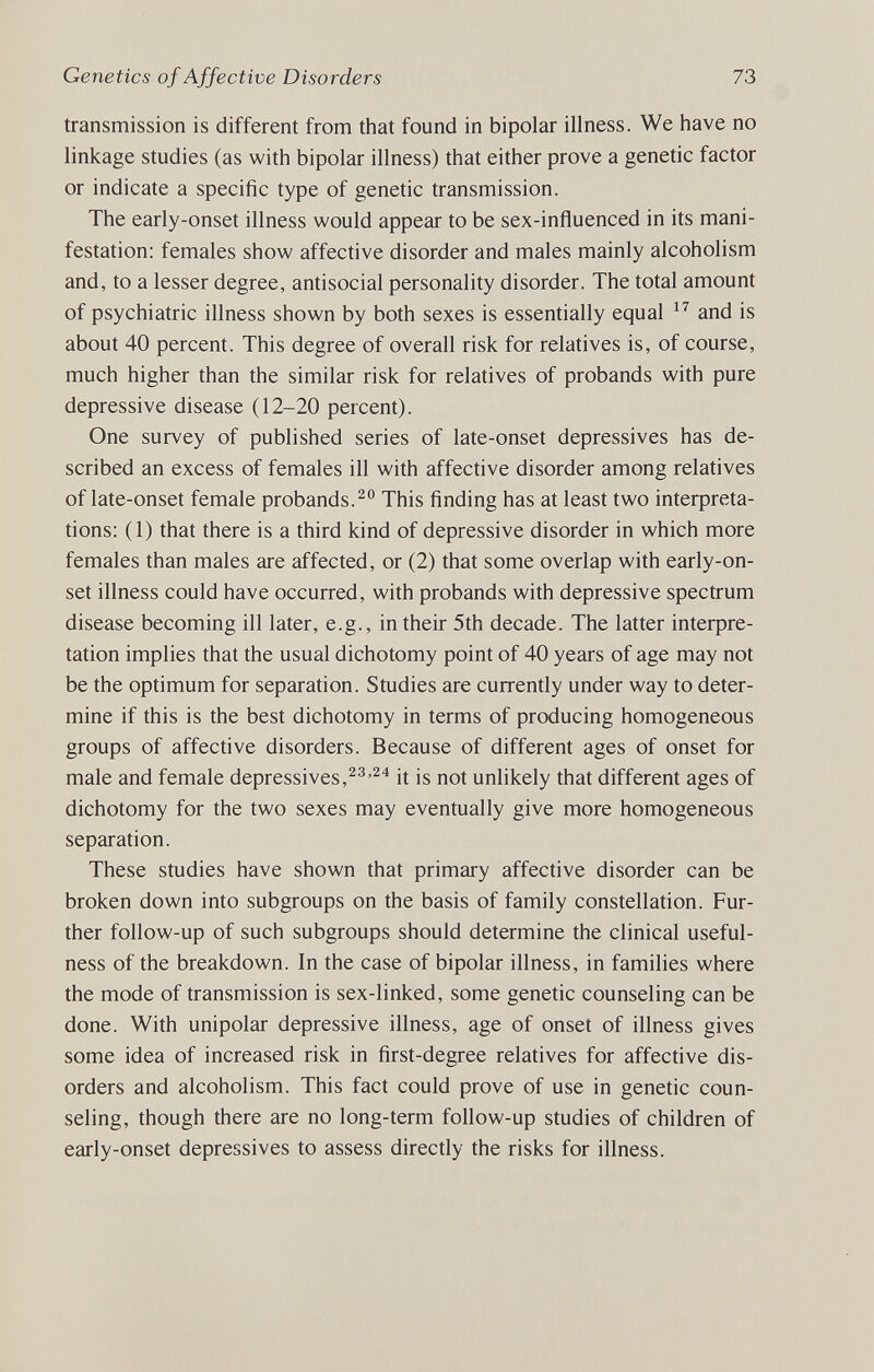 Genetics of Affective Disorders 73 transmission is different from that found in bipolar illness. We have no linkage studies (as with bipolar illness) that either prove a genetic factor or indicate a specific type of genetic transmission. The early-onset illness would appear to be sex-influenced in its mani¬ festation; females show affective disorder and males mainly alcoholism and, to a lesser degree, antisocial personality disorder. The total amount of psychiatric illness shown by both sexes is essentially equal  and is about 40 percent. This degree of overall risk for relatives is, of course, much higher than the similar risk for relatives of probands with pure depressive disease (12-20 percent). One survey of published series of late-onset depressives has de¬ scribed an excess of females ill with affective disorder among relatives of late-onset female probands. This finding has at least two interpreta¬ tions: (1) that there is a third kind of depressive disorder in which more females than males are affected, or (2) that some overlap with early-on- set illness could have occurred, with probands with depressive spectrum disease becoming ill later, e.g., in their 5th decade. The latter inteфre- tation implies that the usual dichotomy point of 40 years of age may not be the optimum for separation. Studies are currently under way to deter¬ mine if this is the best dichotomy in terms of producing homogeneous groups of affective disorders. Because of different ages of onset for male and female depressives,it is not unlikely that different ages of dichotomy for the two sexes may eventually give more homogeneous separation. These studies have shown that primary affective disorder can be broken down into subgroups on the basis of family constellation. Fur¬ ther follow-up of such subgroups should determine the clinical useful¬ ness of the breakdown. In the case of bipolar illness, in families where the mode of transmission is sex-linked, some genetic counseling can be done. With unipolar depressive illness, age of onset of illness gives some idea of increased risk in first-degree relatives for affective dis¬ orders and alcoholism. This fact could prove of use in genetic coun¬ seling, though there are no long-term follow-up studies of children of early-onset depressives to assess directly the risks for illness.