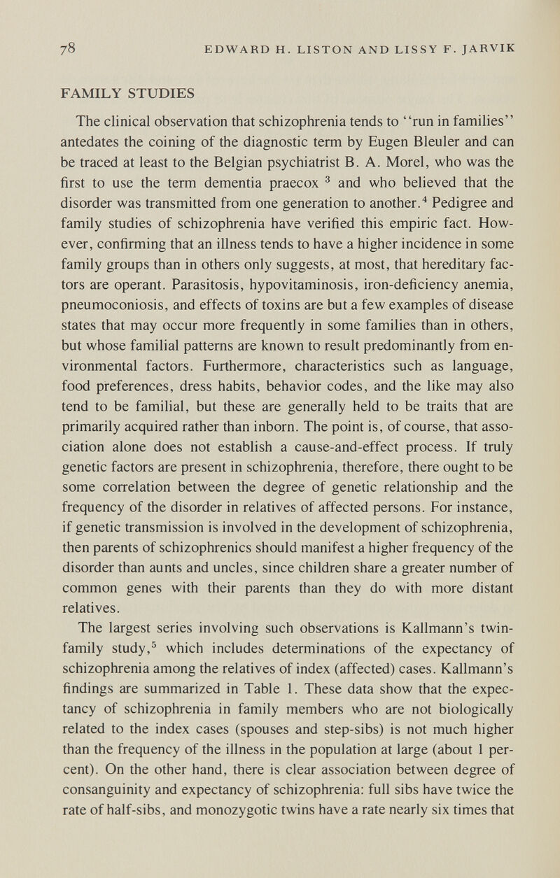 78 EDWARD H. LISTON AND LISSY F. JARVIK FAMILY STUDIES The clinical observation that schizophrenia tends to run in families antedates the coining of the diagnostic term by Eugen Bleuler and can be traced at least to the Belgian psychiatrist B. A. Morel, who was the first to use the term dementia praecox ^ and who believed that the disorder was transmitted from one generation to another.^ Pedigree and family studies of schizophrenia have verified this empiric fact. How¬ ever, confirming that an illness tends to have a higher incidence in some family groups than in others only suggests, at most, that hereditary fac¬ tors are operant. Parasitosis, hypovitaminosis, iron-deficiency anemia, pneumoconiosis, and effects of toxins are but a few examples of disease states that may occur more frequently in some families than in others, but whose familial patterns are known to result predominantly from en¬ vironmental factors. Furthermore, characteristics such as language, food preferences, dress habits, behavior codes, and the like may also tend to be familial, but these are generally held to be traits that are primarily acquired rather than inborn. The point is, of course, that asso¬ ciation alone does not establish a cause-and-effect process. If truly genetic factors are present in schizophrenia, therefore, there ought to be some correlation between the degree of genetic relationship and the frequency of the disorder in relatives of affected persons. For instance, if genetic transmission is involved in the development of schizophrenia, then parents of schizophrenics should manifest a higher frequency of the disorder than aunts and uncles, since children share a greater number of common genes with their parents than they do with more distant relatives. The largest series involving such observations is Kallmann's twin- family study,^ which includes determinations of the expectancy of schizophrenia among the relatives of index (affected) cases. Kallmann's findings are summarized in Table 1. These data show that the expec¬ tancy of schizophrenia in family members who are not biologically related to the index cases (spouses and step-sibs) is not much higher than the frequency of the illness in the population at large (about 1 per¬ cent). On the other hand, there is clear association between degree of consanguinity and expectancy of schizophrenia: full sibs have twice the rate of half-sibs, and monozygotic twins have a rate nearly six times that