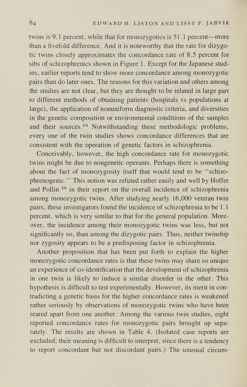 84 EDWARD H. LISTON AND LISSY F. JARVIK twins is 9.1 percent, while that for monozygotics is 51.1 percent—more than a fivefold difference. And it is noteworthy that the rate for dizygo¬ tic twins closely approximates the concordance rate of 8.5 percent for sibs of schizophrenics shown in Figure 1. Except for the Japanese stud¬ ies, earlier reports tend to show more concordance among monozygotic pairs than do later ones. The reasons for this variation and others among the studies are not clear, but they are thought to be related in large part to different methods of obtaining patients (hospitals vs populations at large), the application of nonuniform diagnostic criteria, and diversities in the genetic composition or environmental conditions of the samples and their sources.Notwithstanding these méthodologie problems, every one of the twin studies shows concordance differences that are consistent with the operation of genetic factors in schizophrenia. Conceivably, however, the high concordance rate for monozygotic twins might be due to nongenetic operants. Perhaps there is something about the fact of monozygosity itself that would tend to be schizo- phrenogenic. This notion was refuted rather easily and well by Hoffer and Pollin in their report on the overall incidence of schizophrenia among monozygotic twins. After studying nearly 16,000 veteran twin pairs, these investigators found the incidence of schizophrenia to be 1.1 percent, which is very similar to that for the general population. More¬ over, the incidence among their monozygotic twins was less, but not significantly so, than among the dizygotic pairs. Thus, neither twinship nor zygosity appears to be a predisposing factor in schizophrenia. Another proposition that has been put forth to explain the higher monozygotic concordance rates is that these twins may share so unique an experience of co-identification that the development of schizophrenia in one twin is likely to induce a similar disorder in the other. This hypothesis is difficult to test experimentally. However, its merit in con¬ tradicting a genetic basis for the higher concordance rates is weakened rather seriously by observations of monozygotic twins who have been reared apart from one another. Among the various twin studies, eight reported concordance rates for monozygotic pairs brought up sepa¬ rately. The results are shown in Table 4. (Isolated case reports are excluded; their meaning is difficult to inteфret, since there is a tendency to report concordant but not discordant pairs.) The unusual circum-