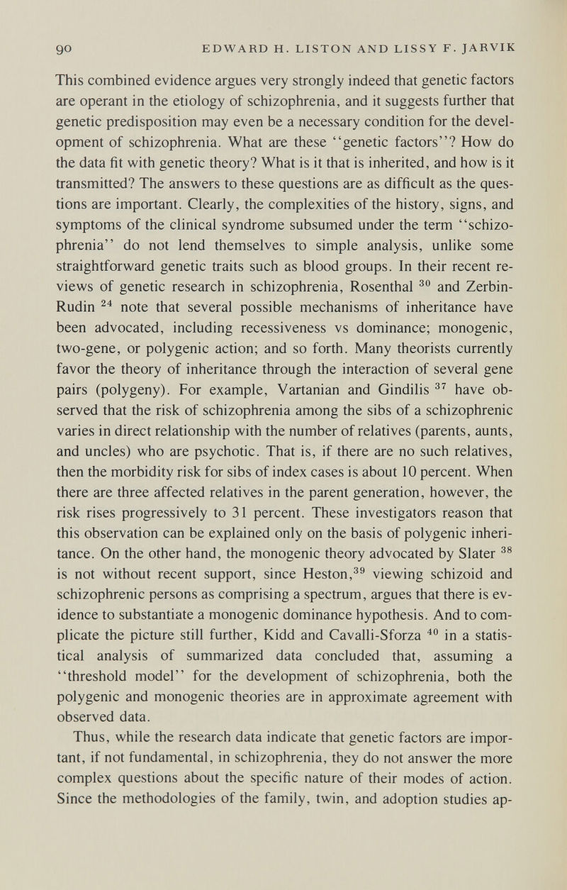 90 EDWARD H. LISTON AND LISSY F. JARVIK This combined evidence argues very strongly indeed that genetic factors are operant in the etiology of schizophrenia, and it suggests further that genetic predisposition may even be a necessary condition for the devel¬ opment of schizophrenia. What are these genetic factors? How do the data fit with genetic theory? What is it that is inherited, and how is it transmitted? The answers to these questions are as difficult as the ques¬ tions are important. Clearly, the complexities of the history, signs, and symptoms of the clinical syndrome subsumed under the term schizo¬ phrenia do not lend themselves to simple analysis, unlike some straightforward genetic traits such as blood groups. In their recent re¬ views of genetic research in schizophrenia, Rosenthal and Zerbin- Rudin note that several possible mechanisms of inheritance have been advocated, including recessiveness vs dominance; monogenic, two-gene, or polygenic action; and so forth. Many theorists currently favor the theory of inheritance through the interaction of several gene pairs (polygeny). For example, Vartanian and Gindilis have ob¬ served that the risk of schizophrenia among the sibs of a schizophrenic varies in direct relationship with the number of relatives (parents, aunts, and uncles) who are psychotic. That is, if there are no such relatives, then the morbidity risk for sibs of index cases is about 10 percent. When there are three affected relatives in the parent generation, however, the risk rises progressively to 31 percent. These investigators reason that this observation can be explained only on the basis of polygenic inheri¬ tance. On the other hand, the monogenic theory advocated by Slater is not without recent support, since Heston,^^ viewing schizoid and schizophrenic persons as comprising a spectrum, argues that there is ev¬ idence to substantiate a monogenic dominance hypothesis. And to com¬ plicate the picture still further, Kidd and Cavalli-Sforza in a statis¬ tical analysis of summarized data concluded that, assuming a threshold model for the development of schizophrenia, both the polygenic and monogenic theories are in approximate agreement with observed data. Thus, while the research data indicate that genetic factors are impor¬ tant, if not fundamental, in schizophrenia, they do not answer the more complex questions about the specific nature of their modes of action. Since the methodologies of the family, twin, and adoption studies ap-