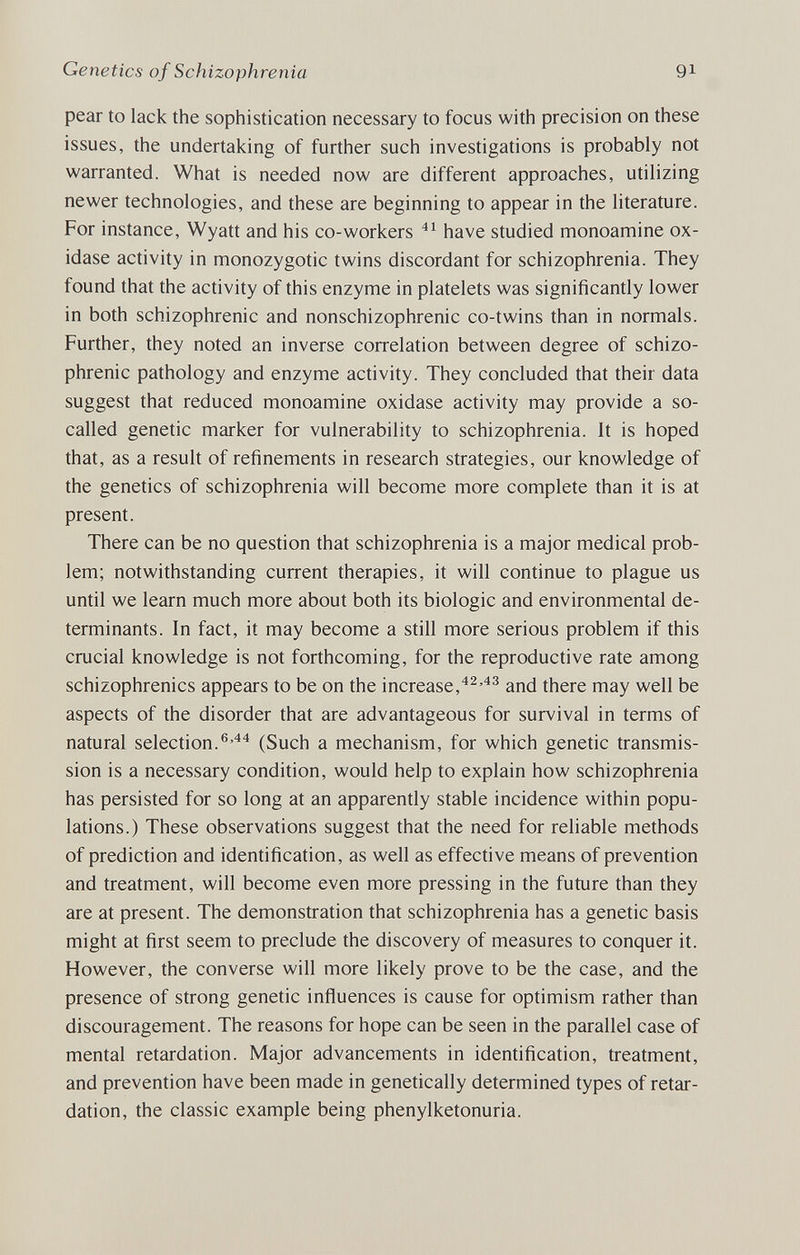 Genetics of Schizophrenia 91 pear to lack the sophistication necessary to focus with precision on these issues, the undertaking of further such investigations is probably not warranted. What is needed now are different approaches, utilizing newer technologies, and these are beginning to appear in the literature. For instance, Wyatt and his co-workers have studied monoamine ox¬ idase activity in monozygotic twins discordant for schizophrenia. They found that the activity of this enzyme in platelets was significantly lower in both schizophrenic and nonschizophrenic co-twins than in normals. Further, they noted an inverse correlation between degree of schizo¬ phrenic pathology and enzyme activity. They concluded that their data suggest that reduced monoamine oxidase activity may provide a so- called genetic marker for vulnerability to schizophrenia. It is hoped that, as a result of refinements in research strategies, our knowledge of the genetics of schizophrenia will become more complete than it is at present. There can be no question that schizophrenia is a major medical prob¬ lem; notwithstanding current therapies, it will continue to plague us until we learn much more about both its biologic and environmental de¬ terminants. In fact, it may become a still more serious problem if this crucial knowledge is not forthcoming, for the reproductive rate among schizophrenics appears to be on the increase,'*^'^^ and there may well be aspects of the disorder that are advantageous for survival in terms of natural selection.®'*^ (Such a mechanism, for which genetic transmis¬ sion is a necessary condition, would help to explain how schizophrenia has persisted for so long at an apparently stable incidence within popu¬ lations.) These observations suggest that the need for reliable methods of prediction and identification, as well as effecdve means of prevention and treatment, will become even more pressing in the future than they are at present. The demonstration that schizophrenia has a genetic basis might at first seem to preclude the discovery of measures to conquer it. However, the converse will more likely prove to be the case, and the presence of strong genetic inñuences is cause for optimism rather than discouragement. The reasons for hope can be seen in the parallel case of mental retardation. Major advancements in identification, treatment, and prevention have been made in genetically determined types of retar¬ dation, the classic example being phenylketonuria.