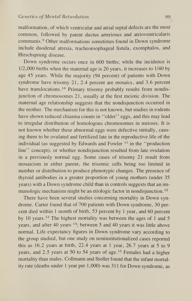 Genetics of Mental Retardation 99 malformation, of which ventricular and atrial septal defects are the most common, followed by patent ductus arteriosus and atrioventricularis communis.® Other malformations sometimes found in Down syndrome include duodenal atresia, tracheoesophageal fistula, exomphalos, and Hirschsprung disease. Down syndrome occurs once in 600 births; while the incidence is 1/2,000 births when the maternal age is 20 years, it increases to 1/40 by age 45 years. While the majority (94 percent) of patients with Down syndrome have trisomy 21, 2.4 percent are mosaics, and 3.6 percent have translocations.Primary trisomy probably results from nondis¬ junction of chromosomes 21, usually at the first meiotic division. The maternal age relationship suggests that the nondisjunction occurred in the mother. The mechanism for this is not known, but studies in rodents have shown reduced chiasma counts in older eggs, and this may lead to irregular distribution of homologous chromosomes in meiosis. It is not known whether these abnormal eggs were defective initially, caus¬ ing them to be ovulated and fertilized late in the reproductive life of the individual (as suggested by Edwards and Fowler in the production line concept), or whether nondisjunction resulted from late ovulation in a previously normal egg. Some cases of trisomy 21 result from mosaicism in either parent, the trisomie cells being too limited in number or distribution to produce phenotypic changes. The presence of thyroid antibodies in a greater proportion of young mothers (under 35 years) with a Down syndrome child than in controls suggests that an im¬ munologic mechanism might be an etiologic factor in nondisjunction. There have been several studies concerning mortality in Down syn¬ drome. Carter found that of 700 patients with Down syndrome, 30 per¬ cent died within 1 month of birth, 53 percent by 1 year, and 60 percent by 10 years. The highest mortality was between the ages of 1 and 5 years, and after 40 years between 5 and 40 years it was little above normal. Life expectancy figures in Down syndrome vary according to the group studied, but one study on noninstitutionalized cases reported this as 16.2 years at birth, 22.4 years at 1 year, 26.7 years at 5 to 9 years, and 2.5 years at 50 to 54 years of age.^^ Females had a higher mortality than males. Collmann and Stoller found that the infant mortal¬ ity rate (deaths under 1 year per 1,000) was 311 for Down syndrome, as