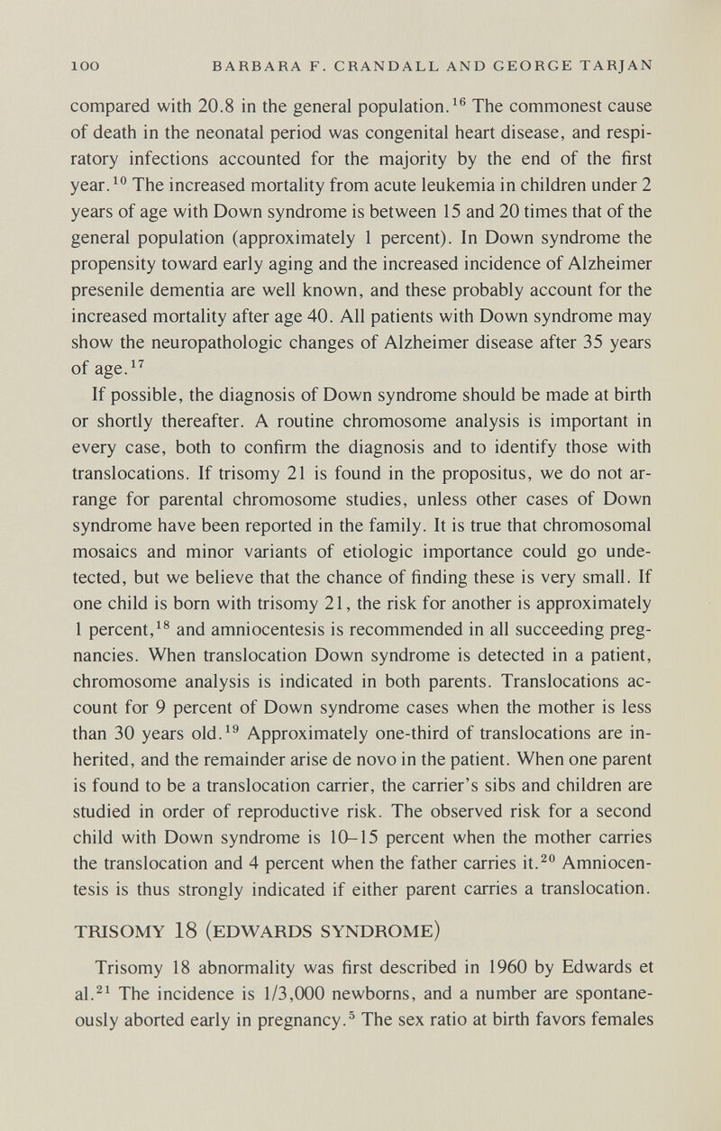 loo BARBARA F. CRANDALL AND GEORGE TARJAN compared with 20.8 in the general population. The commonest cause of death in the neonatal period was congenital heart disease, and respi¬ ratory infections accounted for the majority by the end of the first year.^'' The increased mortality from acute leukemia in children under 2 years of age with Down syndrome is between 15 and 20 times that of the general population (approximately 1 percent). In Down syndrome the propensity toward early aging and the increased incidence of Alzheimer presenile dementia are well known, and these probably account for the increased mortality after age 40. All patients with Down syndrome may show the neuropathologic changes of Alzheimer disease after 35 years of age.^^ If possible, the diagnosis of Down syndrome should be made at birth or shortly thereafter. A routine chromosome analysis is important in every case, both to confirm the diagnosis and to identify those with translocations. If trisomy 21 is found in the propositus, we do not ar¬ range for parental chromosome studies, unless other cases of Down syndrome have been reported in the family. It is true that chromosomal mosaics and minor variants of etiologic importance could go unde¬ tected, but we believe that the chance of finding these is very small. If one child is born with trisomy 21, the risk for another is approximately 1 percent,and amniocentesis is recommended in all succeeding preg¬ nancies. When translocation Down syndrome is detected in a patient, chromosome analysis is indicated in both parents. Translocations ac¬ count for 9 percent of Down syndrome cases when the mother is less than 30 years old.^^ Approximately one-third of translocations are in¬ herited, and the remainder arise de novo in the patient. When one parent is found to be a translocation carrier, the carrier's sibs and children are studied in order of reproductive risk. The observed risk for a second child with Down syndrome is 10-15 percent when the mother carries the translocation and 4 percent when the father carries it.^ Amniocen¬ tesis is thus strongly indicated if either parent carries a translocation. TRISOMY 18 (EDWARDS SYNDROME) Trisomy 18 abnormality was first described in 1960 by Edwards et al.^^ The incidence is 1/3,000 newborns, and a number are spontane¬ ously aborted early in pregnancy.^ The sex ratio at birth favors females