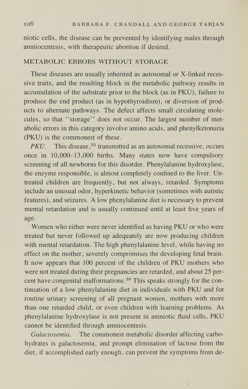 106 BARBARA F. CRANDALL AND GEORGE TARJAN niotic cells, the disease can be prevented by identifying males through amniocentesis, with therapeutic abortion if desired. METABOLIC ERRORS WITHOUT STORAGE These diseases are usually inherited as autosomal or X-linked reces¬ sive traits, and the resulting block in the metabolic pathway results in accumulation of the substrate prior to the block (as in PKU), failure to produce the end product (as in hypothyroidism), or diversion of prod¬ ucts to alternate pathways. The defect affects small circulating mole¬ cules, so that storage does not occur. The largest number of met¬ abolic errors in this category involve amino acids, and phenylketonuria (PKU) is the commonest of these. PKU. This disease,transmitted as an autosomal recessive, occurs once in 10,000-13,(Ю0 births. Many states now have compulsory screening of all newborns for this disorder. Phenylalanine hydroxylase, the enzyme responsible, is almost completely confined to the liver. Un¬ treated children are frequently, but not always, retarded. Symptoms include an unusual odor, hyperkinetic behavior (sometimes with autistic features), and seizures. A low phenylalanine diet is necessary to prevent mental retardation and is usually continued until at least five years of age. Women who either were never identified as having PKU or who were treated but never followed up adequately are now producing children with mental retardation. The high phenylalanine level, while having no effect on the mother, severely compromises the developing fetal brain. It now appears that 100 percent of the children of PKU mothers who were not treated during their pregnancies are retarded, and about 25 per¬ cent have congenital malformations.^® This speaks strongly for the con¬ tinuation of a low phenylalanine diet in individuals with PKU and for routine urinary screening of all pregnant women, mothers with more than one retarded child, or even children with learning problems. As phenylalanine hydroxylase is not present in amniotic fluid cells, PKU cannot be identified through amniocentesis. Galactosemia. The commonest metabolic disorder affecting carbo¬ hydrates is galactosemia, and prompt elimination of lactose from the diet, if accomplished early enough, can prevent the symptoms from de-