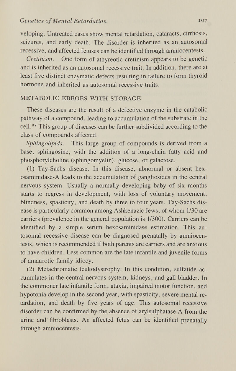 Genetics of Mental Retardation 107 veloping. Untreated cases show mental retardation, cataracts, cirrhosis, seizures, and early death. The disorder is inherited as an autosomal recessive, and affected fetuses can be identified through amniocentesis. Cretinism. One form of athyreotic cretinism appears to be genetic and is inherited as an autosomal recessive trait. In addition, there are at least five distinct enzymatic defects resulting in failure to form thyroid hormone and inherited as autosomal recessive traits. METABOLIC ERRORS WITH STORAGE These diseases are the result of a defective enzyme in the catabolic pathway of a compound, leading to accumulation of the substrate in the cell.^^ This group of diseases can be further subdivided according to the class of compounds affected. Sphingolipids. This large group of compounds is derived from a base, sphingosine, with the addition of a long-chain fatty acid and phosphorylcholine (sphingomyelin), glucose, or galactose. (1) Tay-Sachs disease. In this disease, abnormal or absent hex- osaminidase-A leads to the accumulation of gangliosides in the central nervous system. Usually a normally developing baby of six months starts to regress in development, with loss of voluntary movement, blindness, spasticity, and death by three to four years. Tay-Sachs dis¬ ease is particularly common among Ashkenazic Jews, of whom 1/30 are carriers (prevalence in the general population is 1/300). Carriers can be identified by a simple serum hexosaminidase estimation. This au¬ tosomal recessive disease can be diagnosed prenatally by amniocen¬ tesis, which is recommended if both parents are carriers and are anxious to have children. Less common are the late infantile and juvenile forms of amaurotic family idiocy. (2) Metachromatic leukodystrophy: In this condition, sulfatide ac¬ cumulates in the central nervous system, kidneys, and gall bladder. In the commoner late infantile form, ataxia, impaired motor function, and hypotonia develop in the second year, with spasticity, severe mental re¬ tardation, and death by five years of age. This autosomal recessive disorder can be confirmed by the absence of arylsulphatase-A from the urine and fibroblasts. An affected fetus can be identified prenatally through amniocentesis.