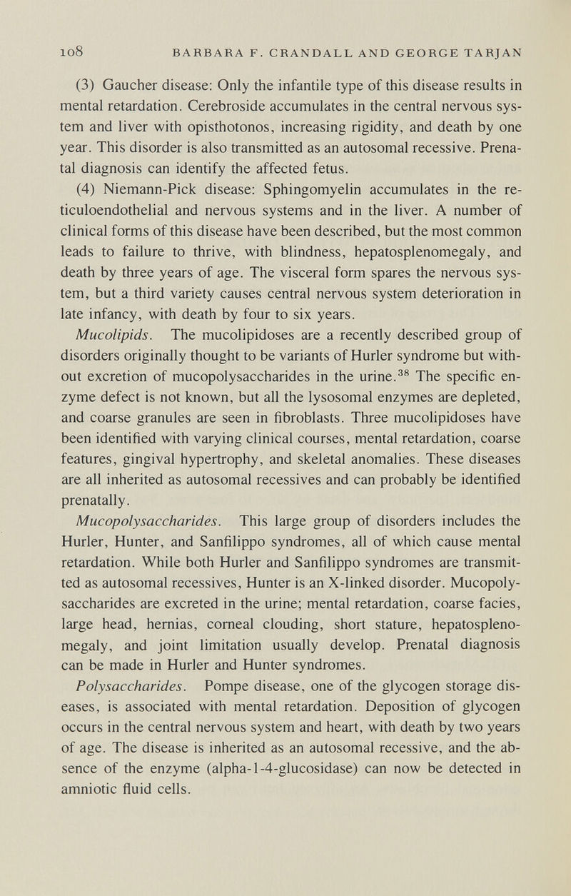 108 BARBARA F. CRANDALL AND GEORGE TARJAN (3) Gaucher disease: Only the infantile type of this disease results in mental retardation. Cerebroside accumulates in the central nervous sys¬ tem and liver with opisthotonos, increasing rigidity, and death by one year. This disorder is also transmitted as an autosomal recessive. Prena¬ tal diagnosis can identify the affected fetus. (4) Niemann-Pick disease: Sphingomyelin accumulates in the re¬ ticuloendothelial and nervous systems and in the liver. A number of clinical forms of this disease have been described, but the most common leads to failure to thrive, with blindness, hepatosplenomegaly, and death by three years of age. The visceral form spares the nervous sys¬ tem, but a third variety causes central nervous system deterioration in late infancy, with death by four to six years. Mucolipids. The mucolipidoses are a recently described group of disorders originally thought to be variants of Hurler syndrome but with¬ out excretion of mucopolysaccharides in the urine.The specific en¬ zyme defect is not known, but all the lysosomal enzymes are depleted, and coarse granules are seen in fibroblasts. Three mucolipidoses have been identified with varying clinical courses, mental retardation, coarse features, gingival hypertrophy, and skeletal anomalies. These diseases are all inherited as autosomal récessives and can probably be identified prenatally. Mucopolysaccharides. This large group of disorders includes the Hurler, Hunter, and Sanfilippo syndromes, all of which cause mental retardation. While both Hurler and Sanfilippo syndromes are transmit¬ ted as autosomal récessives. Hunter is an X-linked disorder. Mucopoly¬ saccharides are excreted in the urine; mental retardation, coarse facies, large head, hernias, corneal clouding, short stature, hepatospleno¬ megaly, and joint limitation usually develop. Prenatal diagnosis can be made in Hurler and Hunter syndromes. Polysaccharides. Pompe disease, one of the glycogen storage dis¬ eases, is associated with mental retardation. Deposition of glycogen occurs in the central nervous system and heart, with death by two years of age. The disease is inherited as an autosomal recessive, and the ab¬ sence of the enzyme (alpha-1-4-glucosidase) can now be detected in amniotic fluid cells.