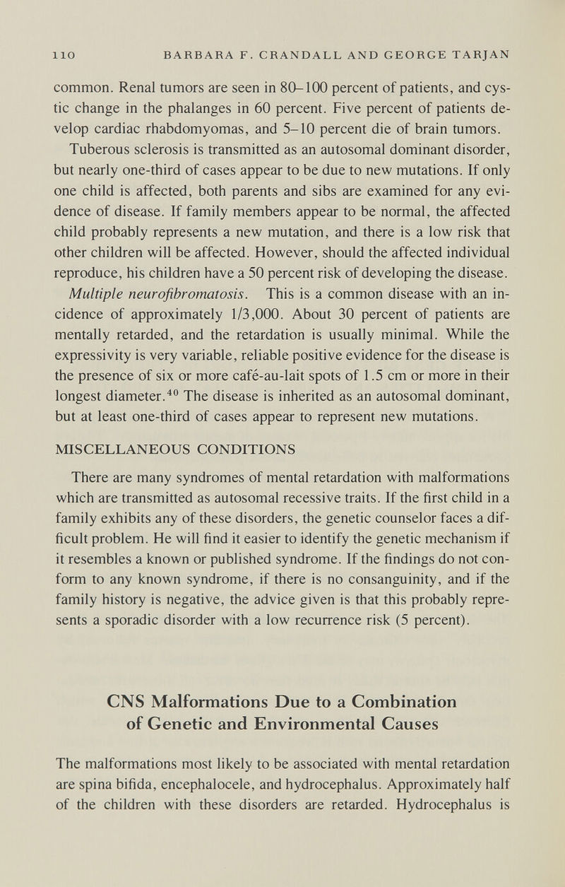 lio BARBARA F. CRANDALL AND GEORGE TARJAN common. Renal tumors are seen in 80-100 percent of patients, and cys¬ tic change in the phalanges in 60 percent. Five percent of patients de¬ velop cardiac rhabdomyomas, and 5-10 percent die of brain tumors. Tuberous sclerosis is transmitted as an autosomal dominant disorder, but nearly one-third of cases appear to be due to new mutations. If only one child is affected, both parents and sibs are examined for any evi¬ dence of disease. If family members appear to be normal, the affected child probably represents a new mutation, and there is a low risk that other children will be affected. However, should the affected individual reproduce, his children have a 50 percent risk of developing the disease. Multiple neurofibromatosis. This is a common disease with an in¬ cidence of approximately 1/3,000. About 30 percent of patients are mentally retarded, and the retardation is usually minimal. While the expressivity is very variable, reliable positive evidence for the disease is the presence of six or more café-au-lait spots of 1.5 cm or more in their longest diameter.^® The disease is inherited as an autosomal dominant, but at least one-third of cases appear to represent new mutations. MISCELLANEOUS CONDITIONS There are many syndromes of mental retardation with malformations which are transmitted as autosomal recessive traits. If the first child in a family exhibits any of these disorders, the genetic counselor faces a dif¬ ficult problem. He will find it easier to identify the genetic mechanism if it resembles a known or published syndrome. If the findings do not con¬ form to any known syndrome, if there is no consanguinity, and if the family history is negative, the advice given is that this probably repre¬ sents a sporadic disorder with a low recurrence risk (5 percent). CNS Malformations Due to a Combination of Genetic and Environmental Causes The malformations most likely to be associated with mental retardation are spina bifida, encephalocele, and hydrocephalus. Approximately half of the children with these disorders are retarded. Hydrocephalus is