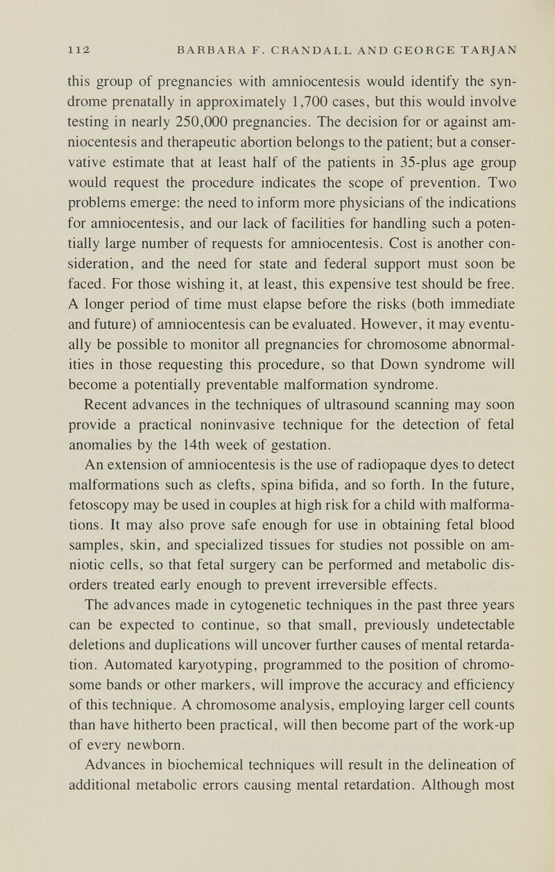 112 BARBARA F. CRANDALL AND GEORGE TARJAN this group of pregnancies with amniocentesis would identify the syn¬ drome prenatally in approximately 1,700 cases, but this would involve testing in nearly 250,000 pregnancies. The decision for or against am¬ niocentesis and therapeutic abortion belongs to the patient; but a conser¬ vative estimate that at least half of the patients in 35-plus age group would request the procedure indicates the scope of prevention. Two problems emerge: the need to inform more physicians of the indications for amniocentesis, and our lack of facilities for handling such a poten¬ tially large number of requests for amniocentesis. Cost is another con¬ sideration, and the need for state and federal support must soon be faced. For those wishing it, at least, this expensive test should be free. A longer period of time must elapse before the risks (both immediate and future) of amniocentesis can be evaluated. However, it may eventu¬ ally be possible to monitor all pregnancies for chromosome abnormal¬ ities in those requesting this procedure, so that Down syndrome will become a potentially preventable malformation syndrome. Recent advances in the techniques of ultrasound scanning may soon provide a practical noninvasive technique for the detection of fetal anomalies by the 14th week of gestation. An extension of amniocentesis is the use of radiopaque dyes to detect malformations such as clefts, spina bifida, and so forth. In the future, fetoscopy may be used in couples at high risk for a child with malforma¬ tions. It may also prove safe enough for use in obtaining fetal blood samples, skin, and specialized tissues for studies not possible on am¬ niotic cells, so that fetal surgery can be performed and metabolic dis¬ orders treated early enough to prevent irreversible effects. The advances made in cytogenetic techniques in the past three years can be expected to continue, so that small, previously undetectable deletions and duplications will uncover further causes of mental retarda¬ tion. Automated karyotyping, programmed to the position of chromo¬ some bands or other markers, will improve the accuracy and efficiency of this technique. A chromosome analysis, employing larger cell counts than have hitherto been practical, will then become part of the work-up of every newborn. Advances in biochemical techniques will result in the delineation of additional metabolic errors causing mental retardation. Although most