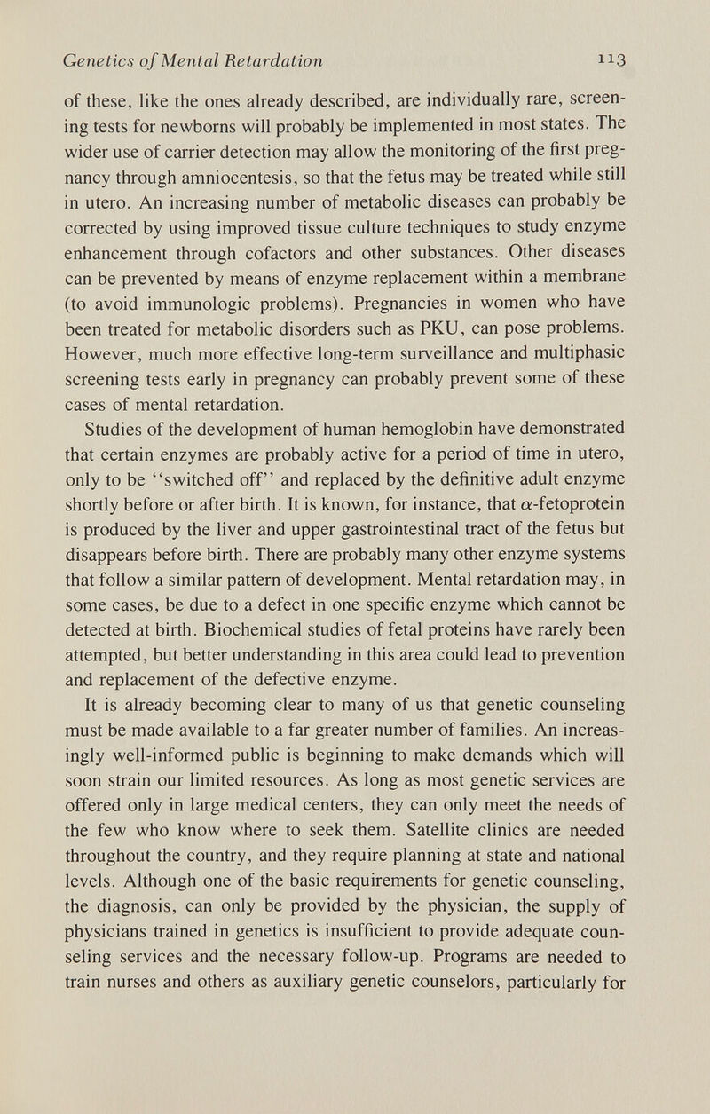 Genetics of Mental Retardation 113 of these, like the ones already described, are individually rare, screen¬ ing tests for newborns will probably be implemented in most states. The wider use of carrier detection may allow the monitoring of the first preg¬ nancy through amniocentesis, so that the fetus may be treated while still in utero. An increasing number of metabolic diseases can probably be corrected by using improved tissue culture techniques to study enzyme enhancement through cofactors and other substances. Other diseases can be prevented by means of enzyme replacement within a membrane (to avoid immunologic problems). Pregnancies in women who have been treated for metabolic disorders such as PKU, can pose problems. However, much more effective long-term surveillance and multiphasic screening tests early in pregnancy can probably prevent some of these cases of mental retardation. Studies of the development of human hemoglobin have demonstrated that certain enzymes are probably active for a period of time in utero, only to be switched off and replaced by the definitive adult enzyme shortly before or after birth. It is known, for instance, that «-fetoprotein is produced by the liver and upper gastrointestinal tract of the fetus but disappears before birth. There are probably many other enzyme systems that follow a similar pattern of development. Mental retardation may, in some cases, be due to a defect in one specific enzyme which cannot be detected at birth. Biochemical studies of fetal proteins have rarely been attempted, but better understanding in this area could lead to prevention and replacement of the defecdve enzyme. It is already becoming clear to many of us that genetic counseling must be made available to a far greater number of families. An increas¬ ingly well-informed public is beginning to make demands which will soon strain our limited resources. As long as most genetic services are offered only in large medical centers, they can only meet the needs of the few who know where to seek them. Satellite clinics are needed throughout the country, and they require planning at state and national levels. Although one of the basic requirements for genetic counseling, the diagnosis, can only be provided by the physician, the supply of physicians trained in genetics is insufficient to provide adequate coun¬ seling services and the necessary follow-up. Programs are needed to train nurses and others as auxiliary genetic counselors, particularly for