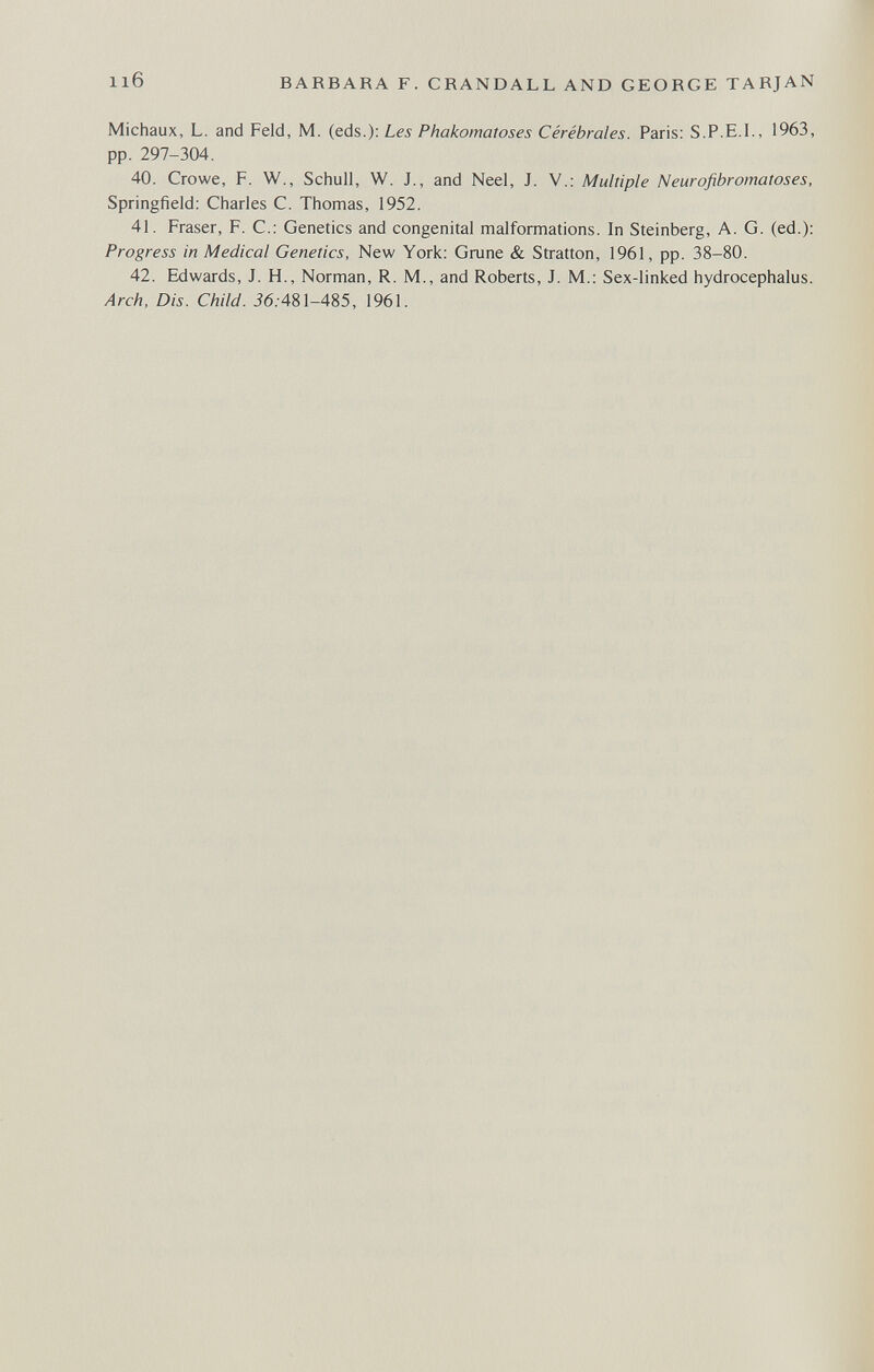 116 BARBARA F. CRANDALL AND GEORGE TARJAN Michaux, L. and Feld, M. (eds.): Les Phakomatoses Cérébrales. Paris: S.P.E.I., 1963, pp. 297-304. 40. Crowe, F. W., Schull, W. J., and Neel, J. V.; Multiple Neurofibromatoses, Springfield: Charles С. Thomas, 1952. 41. Fraser, F. С.: Genetics and congenital malformations. In Steinberg, A. G. (ed.): Progress in Medical Genetics, New York; Grune & Stratton, 1961, pp. 38-80. 42. Edwards, J. H., Norman, R. M., and Roberts, J. M.: Sex-linked hydrocephalus. Arch. Dis. Child. Ì6.-481-485, 1961.