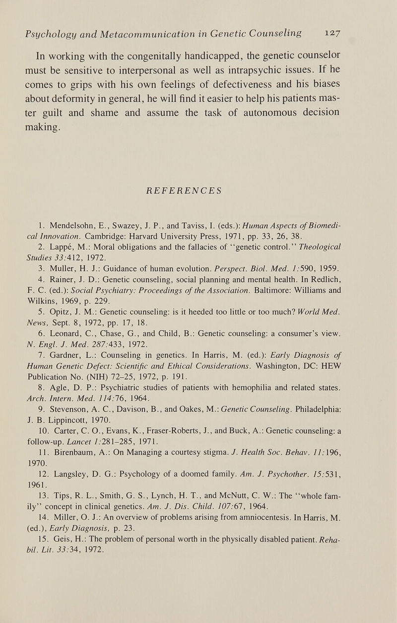 Psychology and Metacommunication in Genetic Counseling 127 In working with the congeni tally handicapped, the genetic counselor must be sensitive to interpersonal as well as intrapsychic issues. If he comes to grips with his own feelings of defectiveness and his biases about deformity in general, he will find it easier to help his patients mas¬ ter guilt and shame and assume the task of autonomous decision making. REFERENCES 1. Mendelsohn, E., Swazey, J. P., and Taviss, I. (eds.); Human Aspects of Biomedi¬ cal Innovation. Cambridge: Harvard University Press, 1971, pp. 33, 26, 38. 2. Lappé, M.; Moral obligations and the fallacies of genetic control. Theological Studies 33:АП, 1972. 3. Muller, H. J.: Guidance of human evolution. Perspect. Biol. Med. 1:590, 1959. 4. Rainer, J. D.: Genetic counseling, social planning and mental health. In Redlich, F. С. (ed.): Social Psychiatry: Proceedings of the Association. Baltimore: Williams and Wilkins, 1969, p. 229. 5. Opitz, J. M.: Genetic counseling: is it heeded too little or too much? World Med. News, Sept. 8, 1972, pp. 17, 18. 6. Leonard, C., Chase, G., and Child, В.: Genetic counseling: a consumer's view. N. Engl. J. Med. 2S7.-433, 1972. 7. Gardner, L.: Counseling in genetics. In Harris, M. (ed.): Early Diagnosis of Human Genetic Defect: Scientific and Ethical Considerations. Washington, DC: HEW Publication No. (NIH) 72-25, 1972, p. 191. 8. Agle, D. P.: Psychiatric studies of patients with hemophilia and related states. Arch. Intern. Med. 114:16, 1964. 9. Stevenson, A. C., Davison, В., and Oakes, M.: Genetic Counseling. Philadelphia: J. B. Lippincott, 1970. 10. Carter, C. O., Evans, K., Eraser-Roberts, J., and Buck, A.: Genetic counseling: a follow-up. Lancet /.-281-285, 1971. 11. Birenbaum, A.: On Managing a courtesy stigma. J. Health Soc. Behav. 11:\96, 1970. 12. Langsley, D. G.: Psychology of a doomed family. Am. J. Psychother. /5. 531, 1961. 13. Tips, R. L., Smith, G. S., Lynch, H. T., and McNutt, C. W.: The whole fam¬ ily concept in clinical genetics. Am. J. Dis. Child. 107:61, 1964. 14. Miller, O. J.: An overview of problems arising from amniocentesis. In Harris, M. (ed.). Early Diagnosis, p. 23. 15. Geis, H.: The problem of personal worth in the physically disabled patient. Reha- bil. Lit. 33:34, 1972.