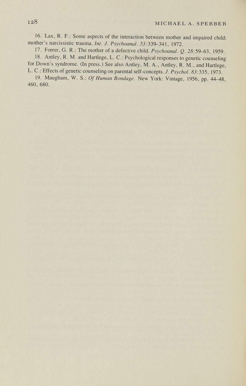 128 MICHAEL A. SPERBER 16. Lax, R. F.: Some aspects of the interaction between mother and impaired child: mother's narcissistic trauma. Int. J. Psychoanal. 53. 339-341, 1972. 17. Forrer, G. R.: The mother of a defective child. Psychoanal. Q. 28:59-63, 1959. 18. Antley, R. M. and Hartlege, L. C.: Psychological responses to genetic counseling for Down's syndrome. (In press.) See also Antley, M. A., Antley, R. M., and Hartlege, L. C.: Effects of genetic counseling on parental self-concepts. J. Psychol. 83:335, 1973. 19. Maugham, W. S.: Of Human Bondage. New York; Vintage, 1956, pp. 44-48, 460, 680.