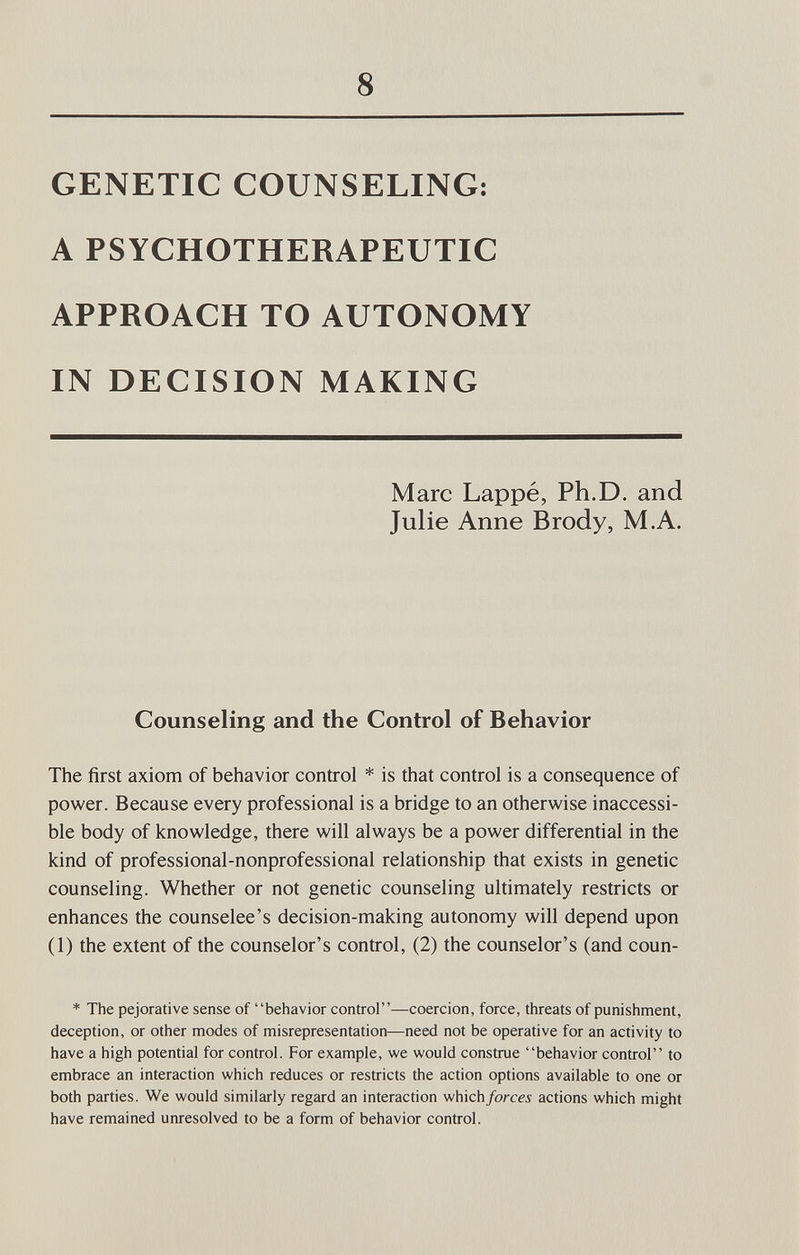 8 GENETIC COUNSELING: A PSYCHOTHERAPEUTIC APPROACH TO AUTONOMY IN DECISION MAKING Marc Lappé, Ph.D. and Julie Anne Brody, M.A. Counseling and the Control of Behavior The first axiom of behavior control * is that control is a consequence of power. Because every professional is a bridge to an otherwise inaccessi¬ ble body of knowledge, there will always be a power differential in the kind of professional-nonprofessional relationship that exists in genetic counseling. Whether or not genetic counseling ultimately restricts or enhances the counselee's decision-making autonomy will depend upon (1) the extent of the counselor's control, (2) the counselor's (and coun- * The pejorative sense of behavior control—coercion, force, threats of punishment, deception, or other modes of misrepresentation—need not be operative for an activity to have a high potential for control. For example, we would construe behavior control to embrace an interaction which reduces or restricts the action options available to one or both parties. We would similarly regard an interaction which forces actions which might have remained unresolved to be a form of behavior control.