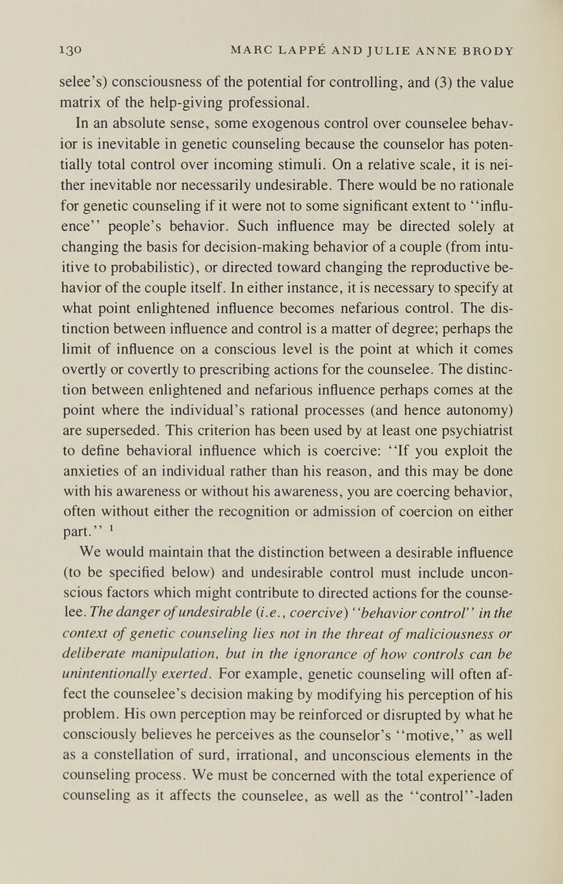 130 MARC LAPPÉ AND JULIE ANNE BRODY selee's) consciousness of the potential for controlling, and (3) the value matrix of the help-giving professional. In an absolute sense, some exogenous control over counselee behav¬ ior is inevitable in genetic counseling because the counselor has poten¬ tially total control over incoming stimuli. On a relative scale, it is nei¬ ther inevitable nor necessarily undesirable. There would be no rationale for genetic counseling if it were not to some significant extent to influ¬ ence people's behavior. Such influence may be directed solely at changing the basis for decision-making behavior of a couple (from intu¬ itive to probabilistic), or directed toward changing the reproductive be¬ havior of the couple itself. In either instance, it is necessary to specify at what point enlightened influence becomes nefarious control. The dis¬ tinction between influence and control is a matter of degree; perhaps the limit of influence on a conscious level is the point at which it comes overtly or covertly to prescribing actions for the counselee. The distinc¬ tion between enlightened and nefarious influence perhaps comes at the point where the individual's rational processes (and hence autonomy) are superseded. This criterion has been used by at least one psychiatrist to define behavioral influence which is coercive: If you exploit the anxieties of an individual rather than his reason, and this may be done with his awareness or without his awareness, you are coercing behavior, often without either the recognition or admission of coercion on either part. ' We would maintain that the distinction between a desirable influence (to be specified below) and undesirable control must include uncon¬ scious factors which might contribute to directed actions for the counse¬ lee. The danger of undesirable {i.e., coercive) ' 'behavior control' ' in the context of genetic counseling lies not in the threat of maliciousness or deliberate manipulation, but in the ignorance of how controls can be unintentionally exerted. For example, genetic counseling will often af¬ fect the counselee's decision making by modifying his perception of his problem. His own perception may be reinforced or disrupted by what he consciously believes he perceives as the counselor's motive, as well as a constellation of surd, irrational, and unconscious elements in the counseling process. We must be concerned with the total experience of counseling as it affects the counselee, as well as the control-laden