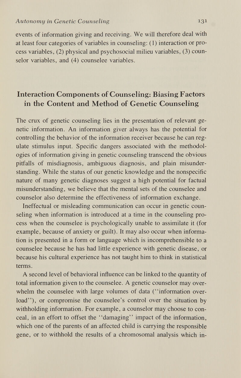 Autonomy in Genetic Counseling 131 events of information giving and receiving. We will therefore deal with at least four categories of variables in counseling: (1) interaction or pro¬ cess variables, (2) physical and psychosocial milieu variables, (3) coun¬ selor variables, and (4) counselee variables. Interaction Components of Counseling: Biasing Factors in the Content and Method of Genetic Counseling The crux of genetic counseling lies in the presentation of relevant ge¬ netic information. An information giver always has the potential for controlling the behavior of the information receiver because he can reg¬ ulate stimulus input. Specific dangers associated with the methodol¬ ogies of information giving in genetic counseling transcend the obvious pitfalls of misdiagnosis, ambiguous diagnosis, and plain misunder¬ standing. While the status of our genetic knowledge and the nonspecific nature of many genetic diagnoses suggest a high potential for factual misunderstanding, we believe that the mental sets of the counselee and counselor also determine the effectiveness of information exchange. Ineffectual or misleading communication can occur in genetic coun¬ seling when information is introduced at a time in the counseling pro¬ cess when the counselee is psychologically unable to assimilate it (for example, because of anxiety or guilt). It may also occur when informa¬ tion is presented in a form or language which is incomprehensible to a counselee because he has had little experience with genetic disease, or because his cultural experience has not taught him to think in statistical terms. A second level of behavioral influence can be linked to the quantity of total information given to the counselee. A genetic counselor may over¬ whelm the counselee with large volumes of data (information over¬ load), or compromise the counselee's control over the situation by withholding information. For example, a counselor may choose to con¬ ceal, in an effort to offset the damaging impact of the information, which one of the parents of an affected child is carrying the responsible gene, or to withhold the results of a chromosomal analysis which in-
