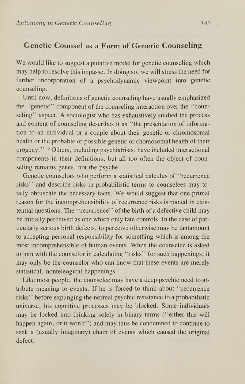 Autonomy in Genetic Counseling 141 Genetic Counsel as a Form of Generic Counseling We would like to suggest a putative model for genetic counseling which may help to resolve this impasse. In doing so, we will stress the need for further incoфoration of a psychodynamic viewpoint into genetic counseling. Until now, definitions of genetic counseling have usually emphasized the genetic component of the counseling interaction over the coun¬ seling aspect. A sociologist who has exhaustively studied the process and content of counseling describes it as the presentation of informa¬ tion to an individual or a couple about their genetic or chromosomal health or the probable or possible genetic or chomosomal health of their progeny. ® Others, including psychiatrists, have included interactional components in their definitions, but all too often the object of coun¬ seling remains genes, not the psyche. Genetic counselors who perform a statistical calculus of recurrence risks and describe risks in probabilistic terms to counselees may to¬ tally obfuscate the necessary facts. We would suggest that one primal reason for the incomprehensibility of recurrence risks is rooted in exis¬ tential questions. The recurrence of the birth of a defective child may be initially perceived as one which only fate controls. In the case of par¬ ticularly serious birth defects, to perceive otherwise may be tantamount to accepting personal responsibility for something which is among the most incomprehensible of human events. When the counselee is asked to join with the counselor in calculating risks for such happenings, it may only be the counselor who can know that these events are merely statistical, nonteleogical happenings. Like most people, the counselee may have a deep psychic need to at¬ tribute meaning to events. If he is forced to think about recurrence risks before expunging the normal psychic resistance to a probabilistic universe, his cognitive processes may be blocked. Some individuals may be locked into thinking solely in binary terms (either this will happen again, or it won't) and may thus be condemned to continue to seek a (usually imaginary) chain of events which caused the original defect.
