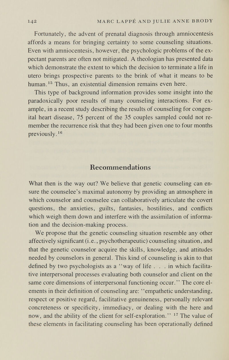 142 MARC LAPPÉ AND JULIE ANNE BRODY Fortunately, the advent of prenatal diagnosis through amniocentesis affords a means for bringing certainty to some counseling situations. Even with amniocentesis, however, the psychologic problems of the ex¬ pectant parents are often not mitigated. A theologian has presented data which demonstrate the extent to which the decision to terminate a life in utero brings prospective parents to the brink of what it means to be human. Thus, an existential dimension remains even here. This type of background information provides some insight into the paradoxically poor results of many counseling interactions. For ex¬ ample, in a recent study describing the results of counseling for congen¬ ital heart disease, 75 percent of the 35 couples sampled could not re¬ member the recurrence risk that they had been given one to four months previously.^® Recommendations What then is the way out? We believe that genetic counseling can en¬ sure the counselee's maximal autonomy by providing an atmosphere in which counselor and counselee can collaboratively articulate the covert questions, the anxieties, guilts, fantasies, hostilities, and conflicts which weigh them down and interfere with the assimilation of informa¬ tion and the decision-making process. We propose that the genetic counseling situation resemble any other affectively significant (i.e., psychotherapeutic) counseling situation, and that the genetic counselor acquire the skills, knowledge, and attitudes needed by counselors in general. This kind of counseling is akin to that defined by two psychologists as a way of life ... in which facilita- tive inteфersonal processes evaluating both counselor and client on the same core dimensions of inteфersonal functioning occur. The core el¬ ements in their definition of counseling are: empathetic understanding, respect or positive regard, facilitative genuineness, personally relevant concreteness or specificity, immediacy, or dealing with the here and now, and the ability of the client for self-exploration. The value of these elements in facilitating counseling has been operationally defined