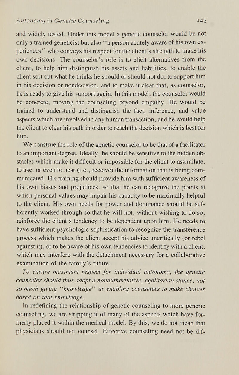 Autonomy in Genetic Counseling 143 and widely tested. Under this model a genetic counselor would be not only a trained geneticist but also a person acutely aware of his own ex¬ periences who conveys his respect for the client's strength to make his own decisions. The counselor's role is to elicit alternatives from the client, to help him distinguish his assets and liabilities, to enable the client sort out what he thinks he should or should not do, to support him in his decision or nondecision, and to make it clear that, as counselor, he is ready to give his support again. In this model, the counselor would be concrete, moving the counseling beyond empathy. He would be trained to understand and distinguish the fact, inference, and value aspects which are involved in any human transaction, and he would help the client to clear his path in order to reach the decision which is best for him. We construe the role of the genetic counselor to be that of a facilitator to an important degree. Ideally, he should be sensitive to the hidden ob¬ stacles which make it difficult or impossible for the client to assimilate, to use, or even to hear (i.e., receive) the information that is being com¬ municated. His training should provide him with sufficient awareness of his own biases and prejudices, so that he can recognize the points at which personal values may impair his capacity to be maximally helpful to the client. His own needs for power and dominance should be suf¬ ficiently worked through so that he will not, without wishing to do so, reinforce the client's tendency to be dependent upon him. He needs to have sufficient psychologic sophistication to recognize the transference process which makes the client accept his advice uncritically (or rebel against it), or to be aware of his own tendencies to identify with a client, which may interfere with the detachment necessary for a collaborative examination of the family's future. To ensure maximum respect for individual autonomy, the genetic counselor should thus adopt a nonauthoritative, egalitarian stance, not so much giving knowledge as enabling counselees to make choices based on that knowledge. In redefining the relationship of genetic counseling to more generic counseling, we are stripping it of many of the aspects which have for¬ merly placed it within the medical model. By this, we do not mean that physicians should not counsel. Effective counseling need not be dif-