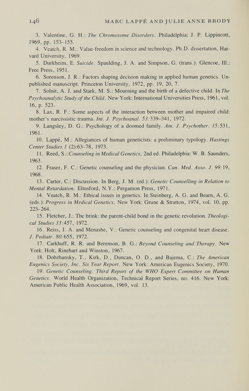146 MARC LAPPÉ AND JULIE ANNE BRODY 3. Valentine, G. H.: The Chromosome Disorders. Philadelphia: J. P. Lippincott, 1969, pp. 153-155. 4. Veatch, R. M.; Value-freedom in science and technology. Ph.D. dissertation. Har¬ vard University, 1969. 5. Durkheim, E. Suicide. Spaulding, J. A. and Simpson, G. (trans.). Glencoe, 111.; Free Press, 1951. 6. Sorenson, J. R.: Factors shaping decision making in applied human genetics. Un¬ published manuscript. Princeton University, 1972, pp. 19, 20, 7. 7. Solnit, A. J. and Stark, M. S.; Mourning and the birth of a defective child. In The Psychoanalytic Study of the Child. New York: International Universities Press, 1961, vol. 16, p. 523. 8. Lax, R. F.: Some aspects of the interaction between mother and impaired child: mother's narcissistic trauma. Int. J. Psychoanal. 5i.'339-341, 1972. 9. Langsley, D. G.: Psychology of a doomed family. Am. J. Psychother. 75.'531, 1961. 10. Lappé, M.: Allegiances of human geneticists: a preliminary typology. Hastings Center Studies I (2):63-78, 1973. 11. Reed, S.: Counseling in Medical Genetics, 2nd ed. Philadelphia: W. B. Saunders, 1963. 12. Fraser, F. С.: Genetic counseling and the physician. Can. Med. Asso. J. 99.-19, 1968. 13. Carter, C.: Discussion. In Berg, J. M. (ed.): Genetic Counselling in Relation to Mental Retardation. Elmsford, N.Y.: Pergamon Press, 1971. 14. Veatch, R. M.: Ethical issues in genetics. In Steinberg, A. G. and Beam, A. G. (eds.): Progress in Medical Genetics, New York: Grune & Stratton, 1974, vol. 10, pp. 223-264. 15. Fletcher, J.: The brink: the parent-child bond in the genetic revolution. Theologi¬ cal Studies 33:457, 1972. 16. Reiss, J. A. and Menashe, V.: Genetic counseling and congenital heart disease. J. Pediatr. 80:655, 1972. 17. Carkhuff, R. R. and Berenson, В. G.: Beyond Counseling and Therapy. New York: Holt, Rinehart and Winston, 1967. 18. Dobzhansky, T., Kirk, D., Duncan, O. D., and Bajema, C.: The American Eugenics Society, Inc. Six Year Report. New York: American Eugenics Society, 1970. 19. Genetic Counseling. Third Report of the WHO Expert Committee on Human Genetics. World Health Organization, Technical Report Series, no. 416. New York: American Public Health Association, 1969, vol. 13.