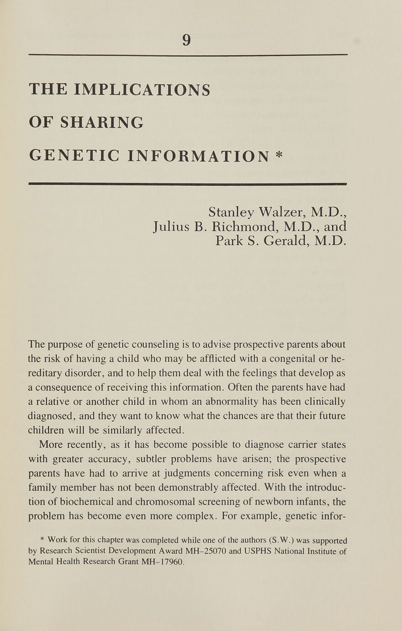 9 THE IMPLICATIONS OF SHARING GENETIC INFORMATION * Stanley Walzer, M.D., Julius B. Richmond, M.D., and Park S, Gerald, M.D. The рифозе of genetic counseling is to advise prospective parents about the risk of having a child who may be afflicted with a congenital or he¬ reditary disorder, and to help them deal with the feelings that develop as a consequence of receiving this information. Often the parents have had a relative or another child in whom an abnormality has been clinically diagnosed, and they want to know what the chances are that their future children will be similarly affected. More recently, as it has become possible to diagnose carrier states with greater accuracy, subtler problems have arisen; the prospective parents have had to arrive at judgments concerning risk even when a family member has not been demonstrably affected. With the introduc¬ tion of biochemical and chromosomal screening of newborn infants, the problem has become even more complex. For example, genetic infor- * Work for this chapter was completed while one of the authors (S.W.) was supported by Research Scientist Development Award MH-25070 and USPHS National Institute of Mental Health Research Grant MH-17960.