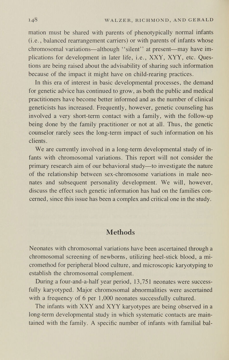 148 WALZER, RICHMOND, AND GERALD mation must be shared with parents of phenotypically normal infants (i.e., balanced rearrangement carriers) or with parents of infants whose chromosomal variations—although silent at present—may have im¬ plications for development in later life, i.e., XXY, XYY, etc. Ques¬ tions are being raised about the advisability of sharing such information because of the impact it might have on child-rearing practices. In this era of interest in basic developmental processes, the demand for genetic advice has continued to grow, as both the public and medical practitioners have become better informed and as the number of clinical geneticists has increased. Frequently, however, genetic counseling has involved a very short-term contact with a family, with the follow-up being done by the family practitioner or not at all. Thus, the genetic counselor rarely sees the long-term impact of such information on his clients. We are currently involved in a long-term developmental study of in¬ fants with chromosomal variations. This report will not consider the primary research aim of our behavioral study—to investigate the nature of the relationship between sex-chromosome variations in male neo¬ nates and subsequent personality development. We will, however, discuss the effect such genetic information has had on the families con¬ cerned, since this issue has been a complex and critical one in the study. Methods Neonates with chromosomal variations have been ascertained through a chromosomal screening of newborns, utilizing heel-stick blood, a mi- cromethod for peripheral blood culture, and microscopic karyotyping to establish the chromosomal complement. During a four-and-a-half year period, 13,751 neonates were success¬ fully karyotyped. Major chromosomal abnormalities were ascertained with a frequency of 6 per 1,000 neonates successfully cultured. The infants with XXY and XYY karyotypes are being observed in a long-term developmental study in which systematic contacts are main¬ tained with the family. A specific number of infants with familial bal-