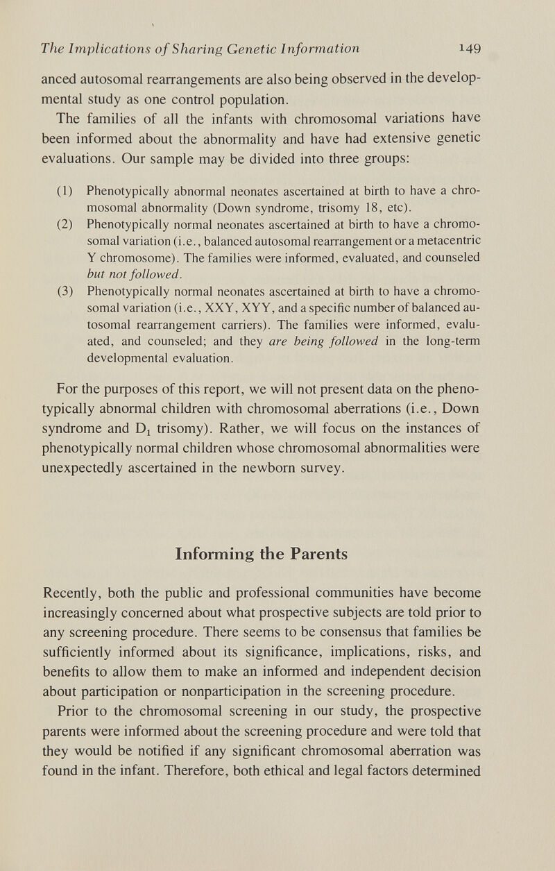 The Implications of Sharing Genetic Information 149 anced autosomal rearrangements are also being observed in the develop¬ mental study as one control population. The families of all the infants with chromosomal variations have been informed about the abnormality and have had extensive genetic evaluations. Our sample may be divided into three groups: (1) Phenotypically abnormal neonates ascertained at birth to have a chro¬ mosomal abnormality (Down syndrome, trisomy 18, etc). (2) Phenotypically normal neonates ascertained at birth to have a chromo¬ somal variation (i.e., balanced autosomal rearrangement or a metacentric Y chromosome). The families were informed, evaluated, and counseled but not followed. (3) Phenotypically normal neonates ascertained at birth to have a chromo¬ somal variation (i.e., XXY, XYY, and a specific number of balanced au¬ tosomal rearrangement carriers). The families were informed, evalu¬ ated, and counseled; and they are being followed in the long-term developmental evaluation. For the puфoses of this report, we will not present data on the pheno¬ typically abnormal children with chromosomal aberrations (i.e., Down syndrome and Dj trisomy). Rather, we will focus on the instances of phenotypically normal children whose chromosomal abnormalities were unexpectedly ascertained in the newborn survey. Informing the Parents Recently, both the public and professional communities have become increasingly concerned about what prospective subjects are told prior to any screening procedure. There seems to be consensus that families be sufficiently informed about its significance, implications, risks, and benefits to allow them to make an informed and independent decision about participation or nonparticipation in the screening procedure. Prior to the chromosomal screening in our study, the prospective parents were informed about the screening procedure and were told that they would be notified if any significant chromosomal aberration was found in the infant. Therefore, both ethical and legal factors determined