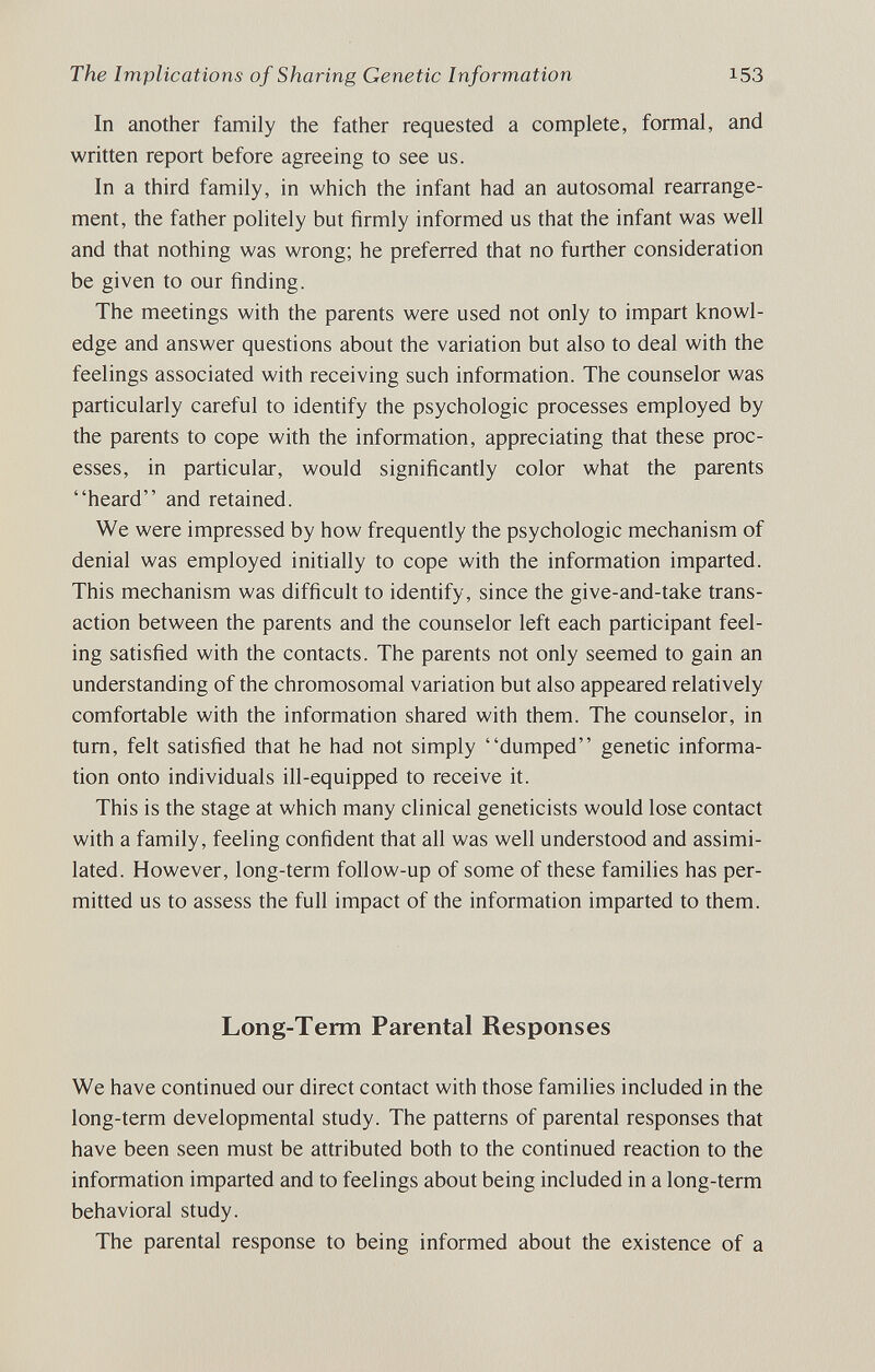 The Implications of Sharing Genetic Information 153 In another family the father requested a complete, formal, and written report before agreeing to see us. In a third family, in which the infant had an autosomal rearrange¬ ment, the father politely but firmly informed us that the infant was well and that nothing was wrong; he preferred that no further consideration be given to our finding. The meetings with the parents were used not only to impart knowl¬ edge and answer questions about the variation but also to deal with the feelings associated with receiving such information. The counselor was particularly careful to identify the psychologic processes employed by the parents to cope with the information, appreciating that these proc¬ esses, in particular, would significandy color what the parents heard and retained. We were impressed by how frequently the psychologic mechanism of denial was employed initially to cope with the information imparted. This mechanism was difficult to identify, since the give-and-take trans¬ action between the parents and the counselor left each participant feel¬ ing satisfied with the contacts. The parents not only seemed to gain an understanding of the chromosomal variation but also appeared relatively comfortable with the information shared with them. The counselor, in tum, felt satisfied that he had not simply dumped genetic informa¬ tion onto individuals ill-equipped to receive it. This is the stage at which many clinical geneticists would lose contact with a family, feeling confident that all was well understood and assimi¬ lated. However, long-term follow-up of some of these families has per¬ mitted us to assess the full impact of the information imparted to them. Long-Term Parental Responses We have continued our direct contact with those families included in the long-term developmental study. The patterns of parental responses that have been seen must be attributed both to the continued reaction to the information imparted and to feelings about being included in a long-term behavioral study. The parental response to being informed about the existence of a
