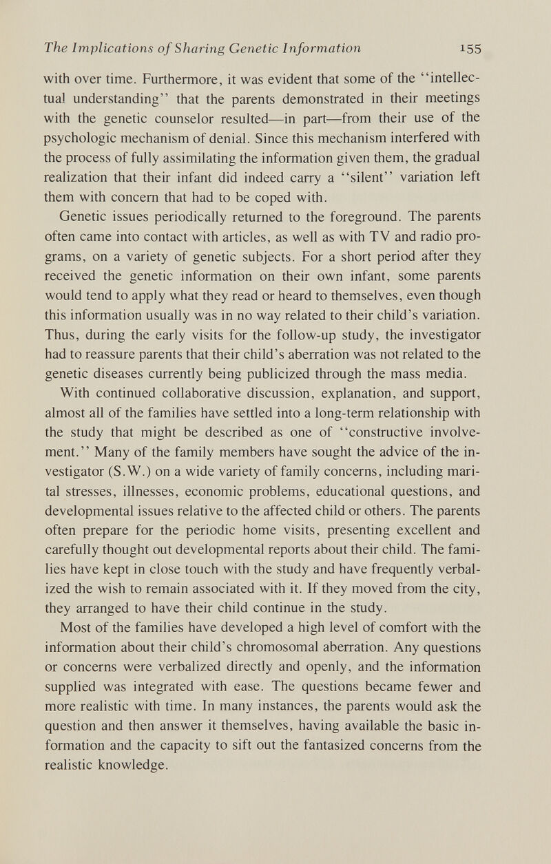 The Implications of Sharing Genetic Information 155 with over time. Furthermore, it was evident that some of the intellec¬ tual understanding that the parents demonstrated in their meetings with the genetic counselor resulted—in part—from their use of the psychologic mechanism of denial. Since this mechanism interfered with the process of fully assimilating the information given them, the gradual realization that their infant did indeed carry a silent variation left them with concern that had to be coped with. Genetic issues periodically returned to the foreground. The parents often came into contact with articles, as well as with TV and radio pro¬ grams, on a variety of genetic subjects. For a short period after they received the genetic information on their own infant, some parents would tend to apply what they read or heard to themselves, even though this information usually was in no way related to their child's variation. Thus, during the early visits for the follow-up study, the investigator had to reassure parents that their child's aberration was not related to the genetic diseases currently being publicized through the mass media. With continued collaborative discussion, explanation, and support, almost all of the families have settled into a long-term relationship with the study that might be described as one of constructive involve¬ ment. Many of the family members have sought the advice of the in¬ vestigator (S.W.) on a wide variety of family concerns, including mari¬ tal stresses, illnesses, economic problems, educational questions, and developmental issues relative to the affected child or others. The parents often prepare for the periodic home visits, presenting excellent and carefully thought out developmental reports about their child. The fami¬ lies have kept in close touch with the study and have frequently verbal¬ ized the wish to remain associated with it. If they moved from the city, they arranged to have their child continue in the study. Most of the families have developed a high level of comfort with the information about their child's chromosomal aberration. Any questions or concerns were verbalized directly and openly, and the information supplied was integrated with ease. The questions became fewer and more realistic with time. In many instances, the parents would ask the question and then answer it themselves, having available the basic in¬ formation and the capacity to sift out the fantasized concerns from the realistic knowledge.