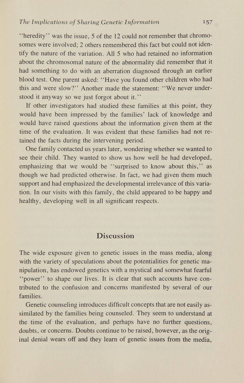 The Implications of Sharing Genetic Information 157 heredity was the issue, 5 of the 12 could not remember that chromo¬ somes were involved; 2 others remembered this fact but could not iden¬ tify the nature of the variation. All 5 who had retained no information about the chromosomal nature of the abnormality did remember that it had something to do with an aberration diagnosed through an earlier blood test. One parent asked: Have you found other children who had this and were slow? Another made the statement: We never under¬ stood it anyway so we just forgot about it. If other investigators had studied these families at this point, they would have been impressed by the families' lack of knowledge and would have raised questions about the information given them at the time of the evaluation. It was evident that these families had not re¬ tained the facts during the intervening period. One family contacted us years later, wondering whether we wanted to see their child. They wanted to show us how well he had developed, emphasizing that we would be suфrised to know about this, as though we had predicted otherwise. In fact, we had given them much support and had emphasized the developmental irrelevance of this varia¬ tion. In our visits with this family, the child appeared to be happy and healthy, developing well in all significant respects. Discussion The wide exposure given to genetic issues in the mass media, along with the variety of speculations about the potentialities for genetic ma¬ nipulation, has endowed genetics with a mystical and somewhat fearful power to shape our lives. It is clear that such accounts have con¬ tributed to the confusion and concerns manifested by several of our families. Genetic counseling introduces difficult concepts that are not easily as¬ similated by the families being counseled. They seem to understand at the time of the evaluation, and perhaps have no further questions, doubts, or concerns. Doubts continue to be raised, however, as the orig¬ inal denial wears off and they learn of genetic issues from the media,